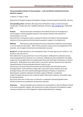 28th International Symposium on Pediatric Surgical Research
126
Ultrasound guided reduction of intussusception – a safe and effective method performed by
paediatric surgeons
S. Gfoerer, H. Fiegel, U. Rolle
Department of Paediatric Surgery and Paediatric Urology, University Hospital Frankfurt/M., Germany
Corresponding author: Udo Rolle, MD, Department of Paediatric Surgery, University Hospital
Frankfurt/M., Theodor-Stern-Kai 7, 60590 Frankfurt/M., Germany. (udo.rolle@kgu.de), +49 69 6301
6659
Purpose: Ultrasound has been developed as the method of choice for the diagnosis of
intussusception. Ultrasound guided reduction is the standard method in the treatment of
intussusception in our unit.
We performed a retrospective study to evaluate the efficacy and safety of ultrasound guided
reduction of intussusception performed solely by paediatric surgeons in our department.
Methods: Retrospective study evaluating the charts of all patients treated for intussusception
in our unit within the years 2010 - 2014. Primary outcomes measure were the completeness of the
reduction, rate of surgical interventions and complications occurred.
Results:We included 38 patients in the retrospective study. The mean age was 16,7 months (+/- 15),
female to male ratio was 1:2.
Plain abdominal X-ray was performed in none of the patients. 29/38 patients underwent primary
ultrasound guided enema reduction in our institution. 3/38 patients were scheduled for immediate
surgery due to prolonged history of complete bowel obstruction with signs of lymphoma or meckel´s
divertikulum. 6/38 patients were referred after unsuccessful reduction elsewhere and underwent
repeated attempt of ultrasound guided reduction under our care.
Overall rate of successful ultrasound reduction was 24/35 (69%), with 5/24 patients with a
prolonged history. 11/35 underwent surgery after unsuccessful enema reduction, 8/11 with
prolonged history, 6/11 with a specific pathological lead point (3 Meckels, 2 Lymphome, 1
Adenomyoma). 3 patients underwent immediate surgery (1 Meckels, 1 Lymphoma)
Length of hospital stay was less than 2 days for patients after enema reduction, and median 4 days
for operated patients.
Recurrences were seen in three cases, all reduced in a subsequent ultrasound guided enema.
We did not observe any complication during enema reduction.
Conclusion: Ultrasound guided enema reduction for intussusception is safe and effective method
in the hand of paediatric surgeons. We recommend to include ultrasound in the paediatric surgical
training to enable the use of this diagnostic method independently from radiology.
 