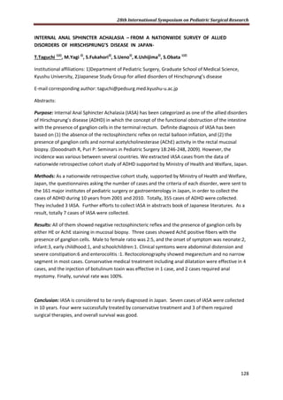 28th International Symposium on Pediatric Surgical Research
128
INTERNAL ANAL SPHINCTER ACHALASIA – FROM A NATIONWIDE SURVEY OF ALLIED
DISORDERS OF HIRSCHSPRUNG’S DISEASE IN JAPAN-
T.Taguchi 1)2)
, M.Yagi 2)
, S.Fukahori2)
, S.Ueno2)
, K.Ushijima2)
, S.Obata 1)2)
Institutional affiliations: 1)Department of Pediatric Surgery, Graduate School of Medical Science,
Kyushu University, 2)Japanese Study Group for allied disorders of Hirschsprung’s disease
E-mail corresponding author: taguchi@pedsurg.med.kyushu-u.ac.jp
Abstracts:
Purpose: Internal Anal Sphincter Achalasia (IASA) has been categorized as one of the allied disorders
of Hirschsprung’s disease (ADHD) in which the concept of the functional obstruction of the intestine
with the presence of ganglion cells in the terminal rectum. Definite diagnosis of IASA has been
based on (1) the absence of the rectosphincteric reflex on rectal balloon inflation, and (2) the
presence of ganglion cells and normal acetylcholinesterase (AChE) activity in the rectal mucosal
biopsy. (Dooodnath R, Puri P: Seminars in Pediatric Surgery 18:246-248, 2009). However, the
incidence was various between several countries. We extracted IASA cases from the data of
nationwide retrospective cohort study of ADHD supported by Ministry of Health and Welfare, Japan.
Methods: As a nationwide retrospective cohort study, supported by Ministry of Health and Welfare,
Japan, the questionnaires asking the number of cases and the criteria of each disorder, were sent to
the 161 major institutes of pediatric surgery or gastroenterology in Japan, in order to collect the
cases of ADHD during 10 years from 2001 and 2010. Totally, 355 cases of ADHD were collected.
They included 3 IASA. Further efforts to collect IASA in abstracts book of Japanese literatures. As a
result, totally 7 cases of IASA were collected.
Results: All of them showed negative rectosphincteric reflex and the presence of ganglion cells by
either HE or AchE staining in mucosal biopsy. Three cases showed AchE positive fibers with the
presence of ganglion cells. Male to female ratio was 2:5, and the onset of symptom was neonate:2,
infant:3, early childhood:1, and schoolchildren:1. Clinical symtoms were abdominal distension and
severe constipation:6 and enterocolitis :1. Rectocolonography showed megarectum and no narrow
segment in most cases. Conservative medical treatment including anal dilatation were effective in 4
cases, and the injection of botulinum toxin was effective in 1 case, and 2 cases required anal
myotomy. Finally, survival rate was 100%.
Conclusion: IASA is considered to be rarely diagnosed in Japan. Seven cases of IASA were collected
in 10 years. Four were successfully treated by conservative treatment and 3 of them required
surgical therapies, and overall survival was good.
 