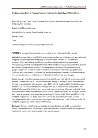 28th International Symposium on Pediatric Surgical Research
129
The Comparative Study of Prognosis Between Cystic and Non-Cystic Type III Biliary Atresia
Shen Qiulong, Chen Yajun, Zhang Tingchong, Peng Chunhui, Pang Wenbo, Wang Zengmeng, Wu
Dongyang, Xiao Guangkuo.
Department of General Surgery,
Beijing Children’s Hospital, Capital Medical University
Beijing 100045
China
Corresponding author email:chenyajunmd@aliyun.com
PURPOSE To compare the prognosis between cystic and non-cystic type III biliary atresia.
Methods From July 2008 to June 2011 98 patients diagnosed as type III biliary atresia were admitted
into general surgery department of Beijing Children’s Hospital affiliated to Capital Medical
University. There were 7 cystic and 91 non-cystic biliary atresia patients, and the data was
retrospectively analyzed. According to the interval between Kasai surgery and jaundice free, patients
were divided into excellent (<3 months), favorable (3-6months) and unfavorable (> 6months)
groups. Compare the constituent ratio of excellent, favorable and unfavorable groups between
cystic and non-cystic patients to estimate the postoperative jaundice free rate. Compare the native
liver survival rate between cystic and non-cystic patients with survival curve analysis.
Results Among 7 cystic biliary atresia patients, the male to female ratio is 2.5:1, and there were 2/7
excellent, 3/7 favorable and 2/7 unfavorable patients. Among 91 non-cystic biliary atresia patients,
the male to female ratio is 1.5:1, and there were 33/91 (36.3%) excellent, 26/91 (28.6%) favorable
and 32/91 (35.1%) unfavorable patients. The operation age of cystic and non-cystic patients was
98.14±47.42 days and 76.95±22.38 days respectively, with no statistical difference (p=0.284). There
were no statistical differences of the native liver survival rate between cystic and non-cystic patients,
with 1-year, 2-year and 3-year native liver survival rate 85.7% and 65.9%, 71.4% and 58.2%, 71.4%
and 52.8% respectively. The 3-year native liver survival rate of excellent, favorable and non-
favorable group between cystic and non-cystic patients were 100% and 75.8%, 100% and 69.2%, 0%
and 15.6% respectively, with no statistical differences.
Conclusion There are no differences of postoperative jaundice free rate and 3-year native liver
survival rate between cystic and non-cystic type III biliary atresia patients. Patients become jaundice
free within 6 months after Kasai procedure have good prognosis.
 