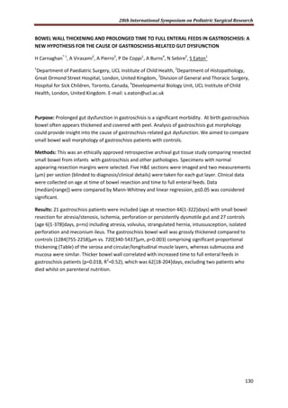 28th International Symposium on Pediatric Surgical Research
130
BOWEL WALL THICKENING AND PROLONGED TIME TO FULL ENTERAL FEEDS IN GASTROSCHISIS: A
NEW HYPOTHESIS FOR THE CAUSE OF GASTROSCHISIS-RELATED GUT DYSFUNCTION
H Carnaghan* 1
, A Virasami2
, A Pierro3
, P De Coppi1
, A Burns4
, N Sebire2
, S Eaton1
1
Department of Paediatric Surgery, UCL Institute of Child Health, 2
Department of Histopathology,
Great Ormond Street Hospital, London, United Kingdom, 3
Division of General and Thoracic Surgery,
Hospital for Sick Children, Toronto, Canada, 4
Developmental Biology Unit, UCL Institute of Child
Health, London, United Kingdom. E-mail: s.eaton@ucl.ac.uk
Purpose: Prolonged gut dysfunction in gastroschisis is a significant morbidity. At birth gastroschisis
bowel often appears thickened and covered with peel. Analysis of gastroschisis gut morphology
could provide insight into the cause of gastroschisis-related gut dysfunction. We aimed to compare
small bowel wall morphology of gastroschisis patients with controls.
Methods: This was an ethically approved retrospective archival gut tissue study comparing resected
small bowel from infants with gastroschisis and other pathologies. Specimens with normal
appearing resection margins were selected. Five H&E sections were imaged and two measurements
(µm) per section (blinded to diagnosis/clinical details) were taken for each gut layer. Clinical data
were collected on age at time of bowel resection and time to full enteral feeds. Data
(median[range]) were compared by Mann-Whitney and linear regression, p≤0.05 was considered
significant.
Results: 21 gastroschisis patients were included (age at resection 44[1-322]days) with small bowel
resection for atresia/stenosis, ischemia, perforation or persistently dysmotile gut and 27 controls
(age 6[1-378]days, p=ns) including atresia, volvulus, strangulated hernia, intussusception, isolated
perforation and meconium ileus. The gastroschisis bowel wall was grossly thickened compared to
controls (1284[755-2258]µm vs. 720[340-5437]µm, p=0.003) comprising significant proportional
thickening (Table) of the serosa and circular/longitudinal muscle layers, whereas submucosa and
mucosa were similar. Thicker bowel wall correlated with increased time to full enteral feeds in
gastroschisis patients (p=0.018, R2
=0.52), which was 62[18-204]days, excluding two patients who
died whilst on parenteral nutrition.
 