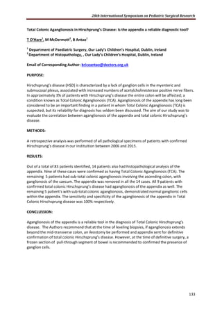28th International Symposium on Pediatric Surgical Research
133
Total Colonic Aganglionosis in Hirschprung’s Disease: Is the appendix a reliable diagnostic tool?
T O’Hare1
, M McDermott2
, B Antao1
1
Department of Paediatric Surgery, Our Lady’s Children’s Hospital, Dublin, Ireland
2
Department of Histopathology, , Our Lady’s Children’s Hospital, Dublin, Ireland
Email of Corresponding Author: briceantao@doctors.org.uk
PURPOSE:
Hirschsprung’s disease (HSD) is characterized by a lack of ganglion cells in the myenteric and
submucosal plexus, associated with increased numbers of acetylcholinesterase positive nerve fibers.
In approximately 3% of patients with Hirschsprung’s disease the entire colon will be affected; a
condition known as Total Colonic Aganglionosis (TCA). Aganglionosis of the appendix has long been
considered to be an important finding in a patient in whom Total Colonic Aganglionosis (TCA) is
suspected, but its reliability for diagnosis has seldom been discussed. The aim of our study was to
evaluate the correlation between aganglionosis of the appendix and total colonic Hirschsprung’s
disease.
METHODS:
A retrospective analysis was performed of all pathological specimens of patients with confirmed
Hirschsprung’s disease in our instituition between 2006 and 2015.
RESULTS:
Out of a total of 83 patients identified, 14 patients also had histopathological analysis of the
appendix. Nine of these cases were confirmed as having Total Colonic Aganglionosis (TCA). The
remaining 5 patients had sub-total colonic aganglionosis involving the ascending colon, with
ganglionosis of the caecum. The appendix was removed in all the 14 cases. All 9 patients with
confirmed total colonic Hirschsprung’s disease had aganglionosis of the appendix as well. The
remaining 5 patient’s with sub-total colonic aganglionosis, demonstrated normal ganglionic cells
within the appendix. The sensitivity and specificity of the aganglionosis of the appendix in Total
Colonic Hirschsprung disease was 100% respectively.
CONCLUSSION:
Aganglionosis of the appendix is a reliable tool in the diagnosis of Total Colonic Hirschsprung’s
disease. The Authors recommend that at the time of leveling biopsies, if aganglionosis extends
beyond the mid-transverse colon, an ileostomy be performed and appendix sent for definitive
confirmation of total colonic Hirschsprung’s disease. However, at the time of definitive surgery, a
frozen section of pull-through segment of bowel is recommended to confirmed the presence of
ganglion cells.
 