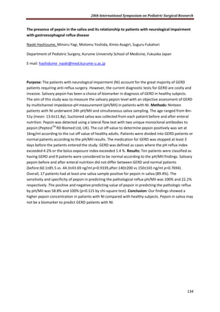 28th International Symposium on Pediatric Surgical Research
134
The presence of pepsin in the saliva and its relationship to patients with neurological impairment
with gastroesophageal reflux disease
Naoki Hashizume, Minoru Yagi, Motomu Yoshida, Kimio Asagiri, Suguru Fukahori
Department of Pediatric Surgery, Kurume University School of Medicine, Fukuoka Japan
E-mail: hashidume_naoki@med.kurume-u.ac.jp
Purpose: The patients with neurological impairment (NI) account for the great majority of GERD
patients requiring anti-reflux surgery. However, the current diagnostic tests for GERD are costly and
invasive. Salivary pepsin has been a choice of biomarker in diagnosis of GERD in healthy subjects.
The aim of this study was to measure the salivary pepsin level with an objective assessment of GERD
by multichannel impedance-pH measurement (pH/MII) in patients with NI. Methods: Ninteen
patients with NI underwent 24h pH/MII and simultaneous saliva sampling. The age ranged from 8m-
51y (mean: 13.6±11.8y). Suctioned saliva was collected from each patient before and after enteral
nutrition. Pepsin was detected using a lateral flow test with two unique monoclonal antibodies to
pepsin (PeptestTM
RD Biomed Ltd, UK). The cut off value to determine pepsin positively was set at
16ng/ml according to the cut off value of healthy adults. Patients were divided into GERD patients or
normal patients according to the pH/MII results. The medication for GERD was stopped at least 3
days before the patients entered the study. GERD was defined as cases where the pH reflux index
exceeded 4.2% or the bolus exposure index exceeded 1.4 %. Results: Ten patients were classified as
having GERD and 9 patients were considered to be normal according to the pH/MII findings. Salivary
pepsin before and after enteral nutrition did not differ between GERD and normal patients
(before:60.1±85.5 vs .44.3±43.69 ng/ml p=0.9339,after:140±200 vs 150±165 ng/ml p=0.7694).
Overall, 17 patients had at least one saliva sample positive for pepsin in saliva (89.4%). The
sensitivity and specificity of pepsin in predicting the pathological reflux pH/MII was 100% and 22.2%
respectively .The positive and negative predicting value of pepsin in predicting the pathologic reflux
by pH/MII was 58.8% and 100% (p=0.115 by chi-square test). Conclusion: Our findings showed a
higher pepsin concentration in patients with NI compared with healthy subjects. Pepsin in saliva may
not be a biomarker to predict GERD patients with NI.
 