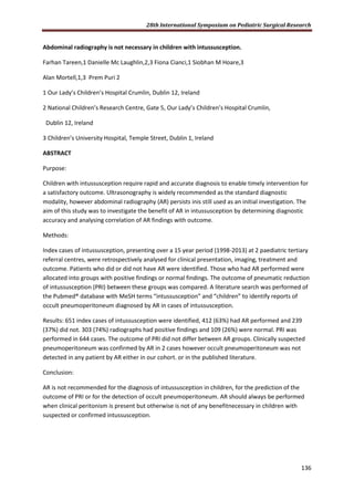 28th International Symposium on Pediatric Surgical Research
136
Abdominal radiography is not necessary in children with intussusception.
Farhan Tareen,1 Danielle Mc Laughlin,2,3 Fiona Cianci,1 Siobhan M Hoare,3
Alan Mortell,1,3 Prem Puri 2
1 Our Lady’s Children’s Hospital Crumlin, Dublin 12, Ireland
2 National Children’s Research Centre, Gate 5, Our Lady’s Children’s Hospital Crumlin,
Dublin 12, Ireland
3 Children’s University Hospital, Temple Street, Dublin 1, Ireland
ABSTRACT
Purpose:
Children with intussusception require rapid and accurate diagnosis to enable timely intervention for
a satisfactory outcome. Ultrasonography is widely recommended as the standard diagnostic
modality, however abdominal radiography (AR) persists inis still used as an initial investigation. The
aim of this study was to investigate the benefit of AR in intussusception by determining diagnostic
accuracy and analysing correlation of AR findings with outcome.
Methods:
Index cases of intussusception, presenting over a 15 year period (1998-2013) at 2 paediatric tertiary
referral centres, were retrospectively analysed for clinical presentation, imaging, treatment and
outcome. Patients who did or did not have AR were identified. Those who had AR performed were
allocated into groups with positive findings or normal findings. The outcome of pneumatic reduction
of intussusception (PRI) between these groups was compared. A literature search was performed of
the Pubmed® database with MeSH terms “intussusception” and “children” to identify reports of
occult pneumoperitoneum diagnosed by AR in cases of intussusception.
Results: 651 index cases of intussusception were identified, 412 (63%) had AR performed and 239
(37%) did not. 303 (74%) radiographs had positive findings and 109 (26%) were normal. PRI was
performed in 644 cases. The outcome of PRI did not differ between AR groups. Clinically suspected
pneumoperitoneum was confirmed by AR in 2 cases however occult pneumoperitoneum was not
detected in any patient by AR either in our cohort. or in the published literature.
Conclusion:
AR is not recommended for the diagnosis of intussusception in children, for the prediction of the
outcome of PRI or for the detection of occult pneumoperitoneum. AR should always be performed
when clinical peritonism is present but otherwise is not of any benefitnecessary in children with
suspected or confirmed intussusception.
 