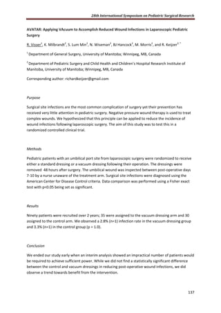 28th International Symposium on Pediatric Surgical Research
137
AVATAR: Applying VAcuum to Accomplish Reduced Wound Infections in Laparoscopic Pediatric
Surgery
R. Visser1
, K. Milbrandt2
, S. Lum Min2
, N. Wiseman2
, BJ Hancock2
, M. Morris2
, and R. Keijzer2, *
1
Department of General Surgery, University of Manitoba; Winnipeg, MB, Canada
2
Department of Pediatric Surgery and Child Health and Children’s Hospital Research Institute of
Manitoba, University of Manitoba; Winnipeg, MB, Canada
Corresponding author: richardkeijzer@gmail.com
Purpose
Surgical site infections are the most common complication of surgery yet their prevention has
received very little attention in pediatric surgery. Negative pressure wound therapy is used to treat
complex wounds. We hypothesized that this principle can be applied to reduce the incidence of
wound infections following laparoscopic surgery. The aim of this study was to test this in a
randomized controlled clinical trial.
Methods
Pediatric patients with an umbilical port site from laparoscopic surgery were randomized to receive
either a standard dressing or a vacuum dressing following their operation. The dressings were
removed 48 hours after surgery. The umbilical wound was inspected between post-operative days
7-10 by a nurse unaware of the treatment arm. Surgical site infections were diagnosed using the
American Center for Disease Control criteria. Data comparison was performed using a Fisher exact
test with p<0.05 being set as significant.
Results
Ninety patients were recruited over 2 years; 35 were assigned to the vacuum dressing arm and 30
assigned to the control arm. We observed a 2.8% (n=1) infection rate in the vacuum dressing group
and 3.3% (n=1) in the control group (p = 1.0).
Conclusion
We ended our study early when an interim analysis showed an impractical number of patients would
be required to achieve sufficient power. While we did not find a statistically significant difference
between the control and vacuum dressings in reducing post-operative wound infections, we did
observe a trend towards benefit from the intervention.
 