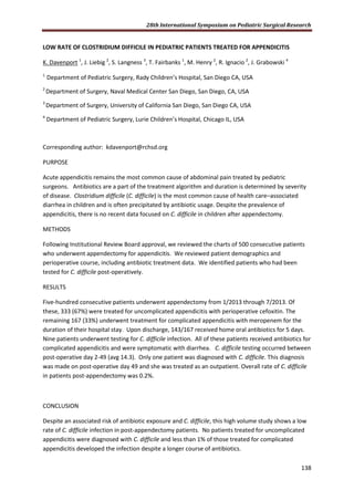 28th International Symposium on Pediatric Surgical Research
138
LOW RATE OF CLOSTRIDIUM DIFFICILE IN PEDIATRIC PATIENTS TREATED FOR APPENDICITIS
K. Davenport 1
, J. Liebig 2
, S. Langness 3
, T. Fairbanks 1
, M. Henry 2
, R. Ignacio 2
, J. Grabowski 4
1
Department of Pediatric Surgery, Rady Children’s Hospital, San Diego CA, USA
2
Department of Surgery, Naval Medical Center San Diego, San Diego, CA, USA
3
Department of Surgery, University of California San Diego, San Diego CA, USA
4
Department of Pediatric Surgery, Lurie Children’s Hospital, Chicago IL, USA
Corresponding author: kdavenport@rchsd.org
PURPOSE
Acute appendicitis remains the most common cause of abdominal pain treated by pediatric
surgeons. Antibiotics are a part of the treatment algorithm and duration is determined by severity
of disease. Clostridium difficile (C. difficile) is the most common cause of health care–associated
diarrhea in children and is often precipitated by antibiotic usage. Despite the prevalence of
appendicitis, there is no recent data focused on C. difficile in children after appendectomy.
METHODS
Following Institutional Review Board approval, we reviewed the charts of 500 consecutive patients
who underwent appendectomy for appendicitis. We reviewed patient demographics and
perioperative course, including antibiotic treatment data. We identified patients who had been
tested for C. difficile post-operatively.
RESULTS
Five-hundred consecutive patients underwent appendectomy from 1/2013 through 7/2013. Of
these, 333 (67%) were treated for uncomplicated appendicitis with perioperative cefoxitin. The
remaining 167 (33%) underwent treatment for complicated appendicitis with meropenem for the
duration of their hospital stay. Upon discharge, 143/167 received home oral antibiotics for 5 days.
Nine patients underwent testing for C. difficile infection. All of these patients received antibiotics for
complicated appendicitis and were symptomatic with diarrhea. C. difficile testing occurred between
post-operative day 2-49 (avg 14.3). Only one patient was diagnosed with C. difficile. This diagnosis
was made on post-operative day 49 and she was treated as an outpatient. Overall rate of C. difficile
in patients post-appendectomy was 0.2%.
CONCLUSION
Despite an associated risk of antibiotic exposure and C. difficile, this high volume study shows a low
rate of C. difficile infection in post-appendectomy patients. No patients treated for uncomplicated
appendicitis were diagnosed with C. difficile and less than 1% of those treated for complicated
appendicitis developed the infection despite a longer course of antibiotics.
 