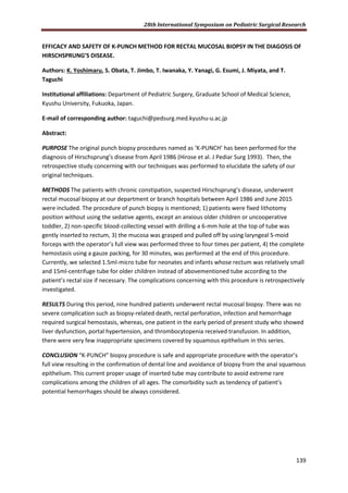 28th International Symposium on Pediatric Surgical Research
139
EFFICACY AND SAFETY OF K-PUNCH METHOD FOR RECTAL MUCOSAL BIOPSY IN THE DIAGOSIS OF
HIRSCHSPRUNG’S DISEASE.
Authors: K. Yoshimaru, S. Obata, T. Jimbo, T. Iwanaka, Y. Yanagi, G. Esumi, J. Miyata, and T.
Taguchi
Institutional affiliations: Department of Pediatric Surgery, Graduate School of Medical Science,
Kyushu University, Fukuoka, Japan.
E-mail of corresponding author: taguchi@pedsurg.med.kyushu-u.ac.jp
Abstract:
PURPOSE The original punch biopsy procedures named as ‘K-PUNCH’ has been performed for the
diagnosis of Hirschsprung’s disease from April 1986 (Hirose et al. J Pediar Surg 1993). Then, the
retrospective study concerning with our techniques was performed to elucidate the safety of our
original techniques.
METHODS The patients with chronic constipation, suspected Hirschsprung’s disease, underwent
rectal mucosal biopsy at our department or branch hospitals between April 1986 and June 2015
were included. The procedure of punch biopsy is mentioned; 1) patients were fixed lithotomy
position without using the sedative agents, except an anxious older children or uncooperative
toddler, 2) non-specific blood-collecting vessel with drilling a 6-mm hole at the top of tube was
gently inserted to rectum, 3) the mucosa was grasped and pulled off by using laryngeal S-moid
forceps with the operator’s full view was performed three to four times per patient, 4) the complete
hemostasis using a gauze packing, for 30 minutes, was performed at the end of this procedure.
Currently, we selected 1.5ml-micro tube for neonates and infants whose rectum was relatively small
and 15ml-centrifuge tube for older children instead of abovementioned tube according to the
patient’s rectal size if necessary. The complications concerning with this procedure is retrospectively
investigated.
RESULTS During this period, nine hundred patients underwent rectal mucosal biopsy. There was no
severe complication such as biopsy-related death, rectal perforation, infection and hemorrhage
required surgical hemostasis, whereas, one patient in the early period of present study who showed
liver dysfunction, portal hypertension, and thrombocytopenia received transfusion. In addition,
there were very few inappropriate specimens covered by squamous epithelium in this series.
CONCLUSION “K-PUNCH” biopsy procedure is safe and appropriate procedure with the operator’s
full view resulting in the confirmation of dental line and avoidance of biopsy from the anal squamous
epithelium. This current proper usage of inserted tube may contribute to avoid extreme rare
complications among the children of all ages. The comorbidity such as tendency of patient’s
potential hemorrhages should be always considered.
 
