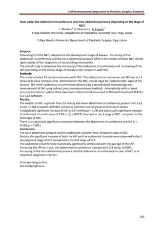 28th International Symposium on Pediatric Surgical Research
140
Does varies the abdominal circumference and intra-abdominal pressure depending on the stage of
NEC?
I. Meldere1,
A. Petersons2
, A. Engelis2
1-Riga Stradins University, Department of Paediatrics, Neonatal clinic, Riga, Latvia
2-Riga Stradins University, Department of Paediatric Surgery, Riga, Latvia
Purpose.
Clinical signs of the NEC is depend on the development stage of disease. Increasing of the
abdominal circumference and the intra-abdominal pressure (IAP) in the context of other NEC clinical
signs include of the diagnostic of necrotiziting enterocolitis.
The aim of study is determine the increasing of the abdominal circumference and increasing of the
IAP depending on the clinical stage of disease in the newborns with NEC
Methods:
The study included 23 preterm neonates with NEC. The abdominal circumference and IAP was set 3
times at 24-hour intervals after determination the NEC clinical stage by traditional NEC signs of the
disease , the child's abdominal circumference detected by a standardized methodology and
measurement of IAP using indirect pressure measurement method - intravesically with a closed
pressure transducer system. Data have been collected and processed in Microsoft Excel and STATA /
IC v.12.5 software.
Results:
The median of IAP is greater than 2.6 mmHg and mean abdominal circumference greater than 2.22
cm (p = 0.06) in patient with NEC compared with the control group of premature babies
A statistically significant increase of IAP of2.37 mmHg (p = 0.04) and statistically significant increase
of abdominal circumference of 3.78 cm (p = 0.027) observed in the 3 stage of NEC compared to the
first stage of NEC.
There is a statistically significant correlation between the abdominal circumference and IAP (r =
0.528; p = 0.001).
Conclusions:
The intra-abdominal pressure and the abdominal circumference increase in case of NEC
Statistically significant increase of both the IAP and the abdominal circumference observed in the 3
development stage of NEC compared to the first stage of NEC.
The abdominal circumference statistically significantly correlated with the average of the IAP,
increasing the IAP by 1 unit, the abdominal circumference increase by 0.528 cm (p <0.0001).
Increasing of the intra-abdominal pressure and the abdominal circumference in case of NEC is an
important diagnostic criterion.
Corresponding author:
ilze.meldere@rsu.lv
 