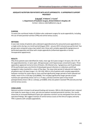 28th International Symposium on Pediatric Surgical Research
141
ADEQUATE NUTRITION FOR PATIENTS WITH ACUTE APPENDICITIS - IS APPROPRIATE SUPPORT
PROVIDED?
O Burdall1
, R Roberts1
, E Cusick1
1. Department of Paediatric Surgery, Bristol Children’s Hospital, UK
Contact: rebecca.roberts@doctors.org.uk
PURPOSE
To assess the nutritional intake of children who underwent surgery for acute appendicitis, including
the use of total parental nutrition (TPN) and central venous access.
METHODS
A case note review of patients who underwent appendicectomy for presumed acute appendicitis in
a single centre during a six month period (August 2014 - January 2015 inclusive) was performed. Two
groups were compared using a two-tailed t-test; those with complex appendicitis (gangrenous or
perforated appendix) and those with simple appendicitis (inflammed appendix or normal
intraoperative appearance).
RESULTS
Fifty-three patients were identified (31 male), mean age 10.2 years (range 3-14 years; SD 3.77). Of
the appendicectomies; 11 were open, 38 laparoscopic and 4 laparoscopic converted to open. Three
appendices appeared normal at time of theatre, 28 inflamed only, 7 gangrenous and 15 perforated.
Of the perforated cases one third (n=5) developed wound infections or collections and 8 had
nasogastric tubes inserted for a mean of five days. The mean total period of reduced oral intake for
all patients was 5.65 days (range 1-21; SD 4.56). 64% (n=14) of patients with complex appendicitis
had poor nutrition for seven days or more and had significantly longer periods of with reduced oral
intake; mean 9.19 vs 3.05 days (p=0.00004). This included significantly longer periods of poor
nutrition pre-operatively (mean 3.67 vs 1.77 days, p=0.012) and time spent nil-by-mouth
postoperatively (mean 3.96 vs 1.18 days, p=0.0004). Only one patient received TPN and only one had
central venous access.
CONCLUSION
Optimal nutrition is known to aid wound healing and recovery. 30% (n=16) of patients had a reduced
oral intake for seven days or more, yet only one patient received parenteral nutrition. Our results
show that an increased likelihood of poor peri-operative nutrition can be anticipated from the intra-
operative findings. We suggest insertion of central venous access at the time of surgery and early
TPN in patients with complex appendicitis.
 