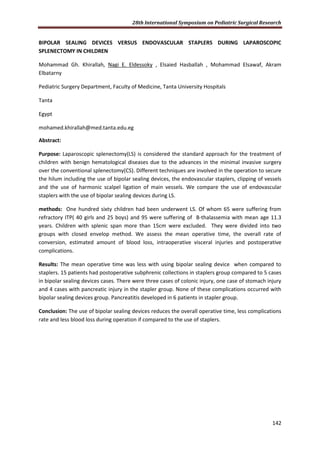 28th International Symposium on Pediatric Surgical Research
142
BIPOLAR SEALING DEVICES VERSUS ENDOVASCULAR STAPLERS DURING LAPAROSCOPIC
SPLENECTOMY IN CHILDREN
Mohammad Gh. Khirallah, Nagi E. Eldessoky , Elsaied Hasballah , Mohammad Elsawaf, Akram
Elbatarny
Pediatric Surgery Department, Faculty of Medicine, Tanta University Hospitals
Tanta
Egypt
mohamed.khirallah@med.tanta.edu.eg
Abstract:
Purpose: Laparoscopic splenectomy(LS) is considered the standard approach for the treatment of
children with benign hematological diseases due to the advances in the minimal invasive surgery
over the conventional splenectomy(CS). Different techniques are involved in the operation to secure
the hilum including the use of bipolar sealing devices, the endovascular staplers, clipping of vessels
and the use of harmonic scalpel ligation of main vessels. We compare the use of endovascular
staplers with the use of bipolar sealing devices during LS.
methods: One hundred sixty children had been underwent LS. Of whom 65 were suffering from
refractory ITP( 40 girls and 25 boys) and 95 were suffering of B-thalassemia with mean age 11.3
years. Children with splenic span more than 15cm were excluded. They were divided into two
groups with closed envelop method. We assess the mean operative time, the overall rate of
conversion, estimated amount of blood loss, intraoperative visceral injuries and postoperative
complications.
Results: The mean operative time was less with using bipolar sealing device when compared to
staplers. 15 patients had postoperative subphrenic collections in staplers group compared to 5 cases
in bipolar sealing devices cases. There were three cases of colonic injury, one case of stomach injury
and 4 cases with pancreatic injury in the stapler group. None of these complications occurred with
bipolar sealing devices group. Pancreatitis developed in 6 patients in stapler group.
Conclusion: The use of bipolar sealing devices reduces the overall operative time, less complications
rate and less blood loss during operation if compared to the use of staplers.
 