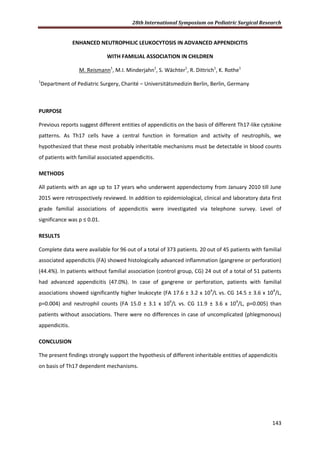 28th International Symposium on Pediatric Surgical Research
143
ENHANCED NEUTROPHILIC LEUKOCYTOSIS IN ADVANCED APPENDICITIS
WITH FAMILIAL ASSOCIATION IN CHILDREN
M. Reismann1
, M.I. Minderjahn1
, S. Wächter1
, R. Dittrich1
, K. Rothe1
1
Department of Pediatric Surgery, Charité – Universitätsmedizin Berlin, Berlin, Germany
PURPOSE
Previous reports suggest different entities of appendicitis on the basis of different Th17-like cytokine
patterns. As Th17 cells have a central function in formation and activity of neutrophils, we
hypothesized that these most probably inheritable mechanisms must be detectable in blood counts
of patients with familial associated appendicitis.
METHODS
All patients with an age up to 17 years who underwent appendectomy from January 2010 till June
2015 were retrospectively reviewed. In addition to epidemiological, clinical and laboratory data first
grade familial associations of appendicitis were investigated via telephone survey. Level of
significance was p ≤ 0.01.
RESULTS
Complete data were available for 96 out of a total of 373 patients. 20 out of 45 patients with familial
associated appendicitis (FA) showed histologically advanced inflammation (gangrene or perforation)
(44.4%). In patients without familial association (control group, CG) 24 out of a total of 51 patients
had advanced appendicitis (47.0%). In case of gangrene or perforation, patients with familial
associations showed significantly higher leukocyte (FA 17.6 ± 3.2 x 109
/L vs. CG 14.5 ± 3.6 x 109
/L,
p=0.004) and neutrophil counts (FA 15.0 ± 3.1 x 109
/L vs. CG 11.9 ± 3.6 x 109
/L, p=0.005) than
patients without associations. There were no differences in case of uncomplicated (phlegmonous)
appendicitis.
CONCLUSION
The present findings strongly support the hypothesis of different inheritable entities of appendicitis
on basis of Th17 dependent mechanisms.
 