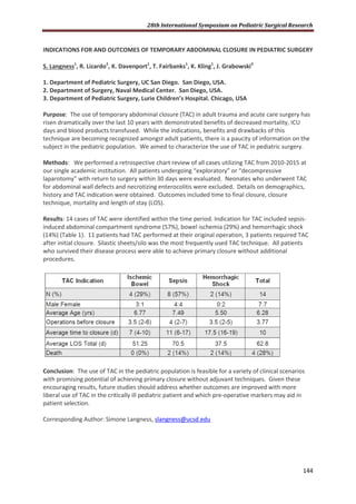 28th International Symposium on Pediatric Surgical Research
144
INDICATIONS FOR AND OUTCOMES OF TEMPORARY ABDOMINAL CLOSURE IN PEDIATRIC SURGERY
S. Langness1
, R. Lizardo2
, K. Davenport1
, T. Fairbanks1
, K. Kling1
, J. Grabowski3
1. Department of Pediatric Surgery, UC San Diego. San Diego, USA.
2. Department of Surgery, Naval Medical Center. San Diego, USA.
3. Department of Pediatric Surgery, Lurie Children’s Hospital. Chicago, USA
Purpose: The use of temporary abdominal closure (TAC) in adult trauma and acute care surgery has
risen dramatically over the last 10 years with demonstrated benefits of decreased mortality, ICU
days and blood products transfused. While the indications, benefits and drawbacks of this
technique are becoming recognized amongst adult patients, there is a paucity of information on the
subject in the pediatric population. We aimed to characterize the use of TAC in pediatric surgery.
Methods: We performed a retrospective chart review of all cases utilizing TAC from 2010-2015 at
our single academic institution. All patients undergoing “exploratory” or “decompressive
laparotomy” with return to surgery within 30 days were evaluated. Neonates who underwent TAC
for abdominal wall defects and necrotizing enterocolitis were excluded. Details on demographics,
history and TAC indication were obtained. Outcomes included time to final closure, closure
technique, mortality and length of stay (LOS).
Results: 14 cases of TAC were identified within the time period. Indication for TAC included sepsis-
induced abdominal compartment syndrome (57%), bowel ischemia (29%) and hemorrhagic shock
(14%) (Table 1). 11 patients had TAC performed at their original operation, 3 patients required TAC
after initial closure. Silastic sheets/silo was the most frequently used TAC technique. All patients
who survived their disease process were able to achieve primary closure without additional
procedures.
Conclusion: The use of TAC in the pediatric population is feasible for a variety of clinical scenarios
with promising potential of achieving primary closure without adjuvant techniques. Given these
encouraging results, future studies should address whether outcomes are improved with more
liberal use of TAC in the critically ill pediatric patient and which pre-operative markers may aid in
patient selection.
Corresponding Author: Simone Langness, slangness@ucsd.edu
 