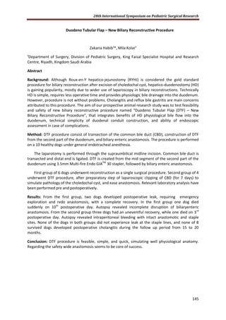 28th International Symposium on Pediatric Surgical Research
145
Duodeno Tubular Flap – New Biliary Reconstructive Procedure
Zakaria Habib¹*, Mila Kolar¹
¹Department of Surgery, Division of Pediatric Surgery, King Faisal Specialist Hospital and Research
Centre, Riyadh, Kingdom Saudi Arabia
Abstract
Background: Although Roux-en-Y hepatico-jejunostomy (RYHJ) is considered the gold standard
procedure for biliary reconstruction after excision of choledochal cyst, hepatico-duodenostomy (HD)
is gaining popularity, mostly due to wider use of laparoscopy in biliary reconstructions. Technically
HD is simple, requires less operative time and provides physiologic bile drainage into the duodenum.
However, procedure is not without problems. Cholangitis and reflux bile gastritis are main concerns
attributed to this procedure. The aim of our prospective animal research study was to test feasibility
and safety of new biliary reconstructive procedure named “Duodeno Tubular Flap (DTF) – New
Biliary Reconstructive Procedure”, that integrates benefits of HD physiological bile flow into the
duodenum, technical simplicity of duodenal conduit construction, and ability of endoscopic
assessment in case of complications.
Method: DTF procedure consist of transection of the common bile duct (CBD), construction of DTF
from the second part of the duodenum, and biliary-enteric anastomosis. The procedure is performed
on a 10 healthy dogs under general endotracheal anesthesia.
The laparotomy is performed through the supraumbilical midline incision. Common bile duct is
transected and distal end is ligated. DTF is created from the mid segment of the second part of the
duodenum using 3.5mm Multi-fire Endo GIATM
30 stapler, followed by biliary enteric anastomosis.
First group of 6 dogs underwent reconstruction as a single surgical procedure. Second group of 4
underwent DTF procedure, after preparatory step of laparoscopic clipping of CBD (for 7 days) to
simulate pathology of the choledochal cyst, and ease anastomosis. Relevant laboratory analysis have
been performed pre and postoperatively.
Results: From the first group, two dogs developed postoperative leak, requiring emergency
exploration and redo anastomosis, with a complete recovery. In the first group one dog died
suddenly on 10th
postoperative day. Autopsy revealed incomplete disruption of biliaryenteric
anastomosis. From the second group three dogs had an uneventful recovery, while one died on 3rd
postoperative day. Autopsy revealed intraperitoneal bleeding with intact anastomotic and staple
sites. None of the dogs in both groups did not experience leak at the staple lines, and none of 8
survived dogs developed postoperative cholangitis during the follow up period from 15 to 20
months.
Conclusion: DTF procedure is feasible, simple, and quick, simulating well physiological anatomy.
Regarding the safety wide anastomosis seems to be core of success.
 