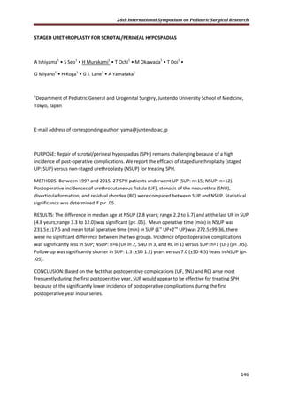 28th International Symposium on Pediatric Surgical Research
146
STAGED URETHROPLASTY FOR SCROTAL/PERINEAL HYPOSPADIAS
A Ishiyama1
• S Seo1
• H Murakami1
• T Ochi1
• M Okawada1
• T Doi1
•
G Miyano1
• H Koga1
• G J. Lane1
• A Yamataka1
1
Department of Pediatric General and Urogenital Surgery, Juntendo University School of Medicine,
Tokyo, Japan
E-mail address of corresponding author: yama@juntendo.ac.jp
PURPOSE: Repair of scrotal/perineal hypospadias (SPH) remains challenging because of a high
incidence of post-operative complications. We report the efficacy of staged urethroplasty (staged
UP: SUP) versus non-staged urethroplasty (NSUP) for treating SPH.
METHODS: Between 1997 and 2015, 27 SPH patients underwent UP (SUP: n=15; NSUP: n=12).
Postoperative incidences of urethrocutaneous fistula (UF), stenosis of the neourethra (SNU),
diverticula formation, and residual chordee (RC) were compared between SUP and NSUP. Statistical
significance was determined if p < .05.
RESULTS: The difference in median age at NSUP (2.8 years; range 2.2 to 6.7) and at the last UP in SUP
(4.8 years; range 3.3 to 12.0) was significant (p< .05). Mean operative time (min) in NSUP was
231.5±117.5 and mean total operative time (min) in SUP (1st
UP+2nd
UP) was 272.5±99.36, there
were no significant difference between the two groups. Incidence of postoperative complications
was significantly less in SUP; NSUP: n=6 (UF in 2, SNU in 3, and RC in 1) versus SUP: n=1 (UF) (p< .05).
Follow-up was significantly shorter in SUP: 1.3 (±SD 1.2) years versus 7.0 (±SD 4.5) years in NSUP (p<
.05).
CONCLUSION: Based on the fact that postoperative complications (UF, SNU and RC) arise most
frequently during the first postoperative year, SUP would appear to be effective for treating SPH
because of the significantly lower incidence of postoperative complications during the first
postoperative year in our series.
 