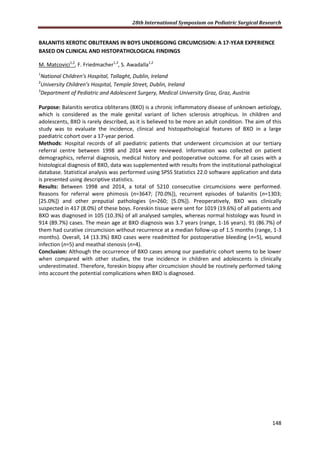 28th International Symposium on Pediatric Surgical Research
148
BALANITIS XEROTIC OBLITERANS IN BOYS UNDERGOING CIRCUMCISION: A 17-YEAR EXPERIENCE
BASED ON CLINICAL AND HISTOPATHOLOGICAL FINDINGS
M. Matcovici1,2
, F. Friedmacher1,3
, S. Awadalla1,2
1
National Children’s Hospital, Tallaght, Dublin, Ireland
2
University Children’s Hospital, Temple Street, Dublin, Ireland
3
Department of Pediatric and Adolescent Surgery, Medical University Graz, Graz, Austria
Purpose: Balanitis xerotica obliterans (BXO) is a chronic inflammatory disease of unknown aetiology,
which is considered as the male genital variant of lichen sclerosis atrophicus. In children and
adolescents, BXO is rarely described, as it is believed to be more an adult condition. The aim of this
study was to evaluate the incidence, clinical and histopathological features of BXO in a large
paediatric cohort over a 17-year period.
Methods: Hospital records of all paediatric patients that underwent circumcision at our tertiary
referral centre between 1998 and 2014 were reviewed. Information was collected on patient
demographics, referral diagnosis, medical history and postoperative outcome. For all cases with a
histological diagnosis of BXO, data was supplemented with results from the institutional pathological
database. Statistical analysis was performed using SPSS Statistics 22.0 software application and data
is presented using descriptive statistics.
Results: Between 1998 and 2014, a total of 5210 consecutive circumcisions were performed.
Reasons for referral were phimosis (n=3647; [70.0%]), recurrent episodes of balanitis (n=1303;
[25.0%]) and other preputial pathologies (n=260; [5.0%]). Preoperatively, BXO was clinically
suspected in 417 (8.0%) of these boys. Foreskin tissue were sent for 1019 (19.6%) of all patients and
BXO was diagnosed in 105 (10.3%) of all analysed samples, whereas normal histology was found in
914 (89.7%) cases. The mean age at BXO diagnosis was 3.7 years (range, 1-16 years). 91 (86.7%) of
them had curative circumcision without recurrence at a median follow-up of 1.5 months (range, 1-3
months). Overall, 14 (13.3%) BXO cases were readmitted for postoperative bleeding (n=5), wound
infection (n=5) and meathal stenosis (n=4).
Conclusion: Although the occurrence of BXO cases among our paediatric cohort seems to be lower
when compared with other studies, the true incidence in children and adolescents is clinically
underestimated. Therefore, foreskin biopsy after circumcision should be routinely performed taking
into account the potential complications when BXO is diagnosed.
 