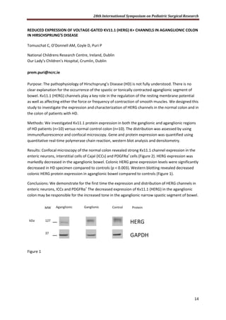 28th International Symposium on Pediatric Surgical Research
14
REDUCED EXPRESSION OF VOLTAGE-GATED KV11.1 (HERG) K+ CHANNELS IN AGANGLIONIC COLON
IN HIRSCHSPRUNG’S DISEASE
Tomuschat C, O’Donnell AM, Coyle D, Puri P
National Childrens Research Centre, Ireland, Dublin
Our Lady’s Children’s Hospital, Crumlin, Dublin
prem.puri@ncrc.ie
Purpose: The pathophysiology of Hirschsprung’s Disease (HD) is not fully understood. There is no
clear explanation for the occurrence of the spastic or tonically contracted aganglionic segment of
bowel. Kv11.1 (HERG) channels play a key role in the regulation of the resting membrane potential
as well as affecting either the force or frequency of contraction of smooth muscles. We designed this
study to investigate the expression and characterization of HERG channels in the normal colon and in
the colon of patients with HD.
Methods: We investigated Kv11.1 protein expression in both the ganglionic and aganglionic regions
of HD patients (n=10) versus normal control colon (n=10). The distribution was assessed by using
immunofluorescence and confocal microscopy. Gene and protein expression was quantified using
quantitative real-time polymerase chain reaction, western blot analysis and densitometry.
Results: Confocal microscopy of the normal colon revealed strong Kv11.1 channel expression in the
enteric neurons, interstitial cells of Cajal (ICCs) and PDGFRα+
cells (Figure 2). HERG expression was
markedly decreased in the aganglionic bowel. Colonic HERG gene expression levels were significantly
decreased in HD specimen compared to controls (p < 0.003). Western blotting revealed decreased
colonic HERG protein expression in aganglionic bowel compared to controls (Figure 1).
Conclusions: We demonstrate for the first time the expression and distribution of HERG channels in
enteric neurons, ICCs and PDGFRα+
The decreased expression of Kv11.1 (HERG) in the aganglionic
colon may be responsible for the increased tone in the aganglionic narrow spastic segment of bowel.
Figure 1
 