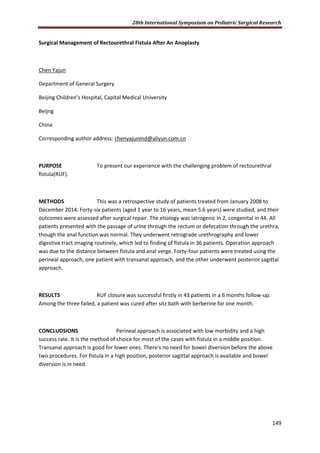 28th International Symposium on Pediatric Surgical Research
149
Surgical Management of Rectourethral Fistula After An Anoplasty
Chen Yajun
Department of General Surgery
Beijing Children’s Hospital, Capital Medical University
Beijng
China
Corresponding author address: chenyajunmd@aliyun.com.cn
PURPOSE To present our experience with the challenging problem of rectourethral
ﬁstula(RUF).
METHODS This was a retrospective study of patients treated from January 2008 to
December 2014. Forty-six patients (aged 1 year to 16 years, mean 5.6 years) were studied, and their
outcomes were assessed after surgical repair. The etiology was iatrogenic in 2, congenital in 44. All
patients presented with the passage of urine through the rectum or defecation through the urethra,
though the anal function was normal. They underwent retrograde urethrography and lower
digestive tract imaging routinely, which led to finding of fistula in 36 patients. Operation approach
was due to the distance between fistula and anal verge. Forty-four patients were treated using the
perineal approach, one patient with transanal approach, and the other underwent posterior sagittal
approach.
RESULTS RUF closure was successful firstly in 43 patients in a 6 months follow-up.
Among the three failed, a patient was cured after sitz bath with berberine for one month.
CONCLUDSIONS Perineal approach is associated with low morbidity and a high
success rate. It is the method of choice for most of the cases with fistula in a middle position.
Transanal approach is good for lower ones. There's no need for bowel diversion before the above
two procedures. For fistula in a high position, posterior sagittal approach is available and bowel
diversion is in need.
 