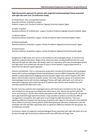 28th International Symposium on Pediatric Surgical Research
150
Right thoracotomy approach for patients with congenital tracheoesophageal fistula associated
with right side aortic arch (A multicentric study)
Dr Khalid Shreef ( the correspondent author)
Associate professor of pediatric surgery.
Pediatric surgery unit, Faculty of medicine, Zagazig University hospital. Egypt.
Dr Nabil el Sadeck
Assistant professor of cardiothoracic surgery. Faculty of medicine Zagazig University hospital. Egypt.
Dr Mervat Saleem
Assistant professor of pediatric surgery. Faculty of medicine Soba University hospital. Sudan.
Dr Mohamed khalifa
Assistant professor of pediatric surgery. Faculty of medicine Zagazig University hospital. Egypt.
Dr Rasha Kassem
Assistant professor of pediatric surgery. Faculty of medicine Zagazig University hospital. Egypt.
Background: A right aortic arch occurs in 5% of patients with esophageal atresia. Its presence has
significant surgical implications. Repair of the atresia has been considered difficult with the usual
approach through the right chest. We hereby report our experience with cases of esophageal atresia
and right aortic arch treated over the past 13 years in three pediatric surgical departments to
determine the optimal surgical approach.
Patients and Methods: This is a retrospective study which included all the patients with esophageal
atresia with tracheo-esophageal fistulas treated between January 2000 to September 2013 at four
pediatric surgery departments (Zagazig university hospital, Egypt, Assir central hospital, KSA, MCH
Najran, KSA and Soba university hospital, Sudan). The study compared a group of 22 patients who
had esophageal atresia with tracheo-esophageal fistulas with right sided aortic arch and had no
associated congenital with another group of 22 patients who had the same condition but with
normally situated left sided aortic arch.
Results: Forty four patients with esophageal atresia with fistula were included into this study. They
were divided into two groups according to the side of aortic arch; twenty two patients with left
aortic arch (Group L), and the other twenty two patients with right aortic arch (Group R). All patients
were approached through right thoracotomy. It was possible to achieve successful but difficult
management in all patients with right aortic arch through the right thoracotomy. There was
significant difference between the two groups of patients with regard to the operative time (104±9.8
versus 149±15.4 minutes).Twenty patients (45%) developed post-operative complications with the
morbidity rate 41% and 50% respectively with no significant difference between the two groups. No
mortality was recorded.
Conclusions: Repair of congenital tracheoesophageal fistula associated with right side aortic arch can
be done through right thoracotomy safely but with some difficulty and longer time.
 