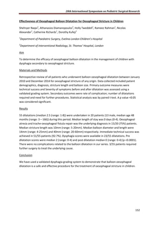 28th International Symposium on Pediatric Surgical Research
152
Effectiveness of Oesophageal Balloon Dilatation for Oesophageal Stricture in Children
Shehryer Naqvi1
, Athanasios Diamanopoulos2
, Holly Tweddell1
, Rameez Rahman1
, Nicolas
Alexander1
, Catherine Richards1
, Dorothy Kufeji1
1
Department of Paediatric Surgery, Evelina London Children’s Hospital
2
Department of Interventional Radiology, St. Thomas’ Hospital, London
Aim
To determine the efficacy of oesophageal balloon dilatation in the management of children with
dysphagia secondary to oesophageal stricture.
Materials and Methods
Retrospective review of all patients who underwent balloon oesophageal dilatation between January
2010 and December 2014 for oesophageal stricture of any origin. Data collected included patient
demographics, diagnosis, stricture length and balloon size. Primary outcome measures were
technical success and Severity of symptoms before and after dilatation was assessed using a
validated grading system. Secondary outcomes were rate of complication; number of dilatations
required and need for further procedures. Statistical analysis was by paired t-test. A p value <0.05
was considered significant.
Results
55 dilatations (median 2.5 (range: 1-8)) were undertaken in 20 patients (13 male, median age 48
months (range: 3 – 166)) during this period. Median length of stay was 0 days (0-4). Oesophageal
atresia and trache-oesophageal fistula repair was the underlying diagnosis in 15/20 (75%) patients.
Median stricture length was 10mm (range: 5-20mm). Median balloon diameter and length were
14mm (range: 4-25mm) and 40mm (range: 20-60mm) respectively. Immediate technical success was
achieved in 51/55 patients (92.7%). Dysphagia scores were available in 23/55 dilatations. Pre
dilatation scores were median 2 (range: 0-4) and post dilatation median 0 (range: 0-4) (p <0.0001).
There were no complications related to the balloon dilatation in our series. 3/55 patients required
further surgery to treat the underlying cause.
Conclusion
We have used a validated dysphagia grading system to demonstrate that balloon oesophageal
dilatation is a safe and effective procedure for the treatment of oesophageal stricture in children.
 