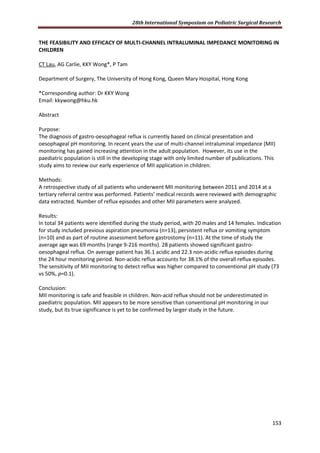 28th International Symposium on Pediatric Surgical Research
153
THE FEASIBILITY AND EFFICACY OF MULTI-CHANNEL INTRALUMINAL IMPEDANCE MONITORING IN
CHILDREN
CT Lau, AG Carlie, KKY Wong*, P Tam
Department of Surgery, The University of Hong Kong, Queen Mary Hospital, Hong Kong
*Corresponding author: Dr KKY Wong
Email: kkywong@hku.hk
Abstract
Purpose:
The diagnosis of gastro-oesophageal reflux is currently based on clinical presentation and
oesophageal pH monitoring. In recent years the use of multi-channel intraluminal impedance (MII)
monitoring has gained increasing attention in the adult population. However, its use in the
paediatric population is still in the developing stage with only limited number of publications. This
study aims to review our early experience of MII application in children.
Methods:
A retrospective study of all patients who underwent MII monitoring between 2011 and 2014 at a
tertiary referral centre was performed. Patients’ medical records were reviewed with demographic
data extracted. Number of reflux episodes and other MII parameters were analyzed.
Results:
In total 34 patients were identified during the study period, with 20 males and 14 females. Indication
for study included previous aspiration pneumonia (n=13), persistent reflux or vomiting symptom
(n=10) and as part of routine assessment before gastrostomy (n=11). At the time of study the
average age was 69 months (range 9-216 months). 28 patients showed significant gastro-
oesophageal reflux. On average patient has 36.1 acidic and 22.3 non-acidic reflux episodes during
the 24 hour monitoring period. Non-acidic reflux accounts for 38.1% of the overall reflux episodes.
The sensitivity of MII monitoring to detect reflux was higher compared to conventional pH study (73
vs 50%, p=0.1).
Conclusion:
MII monitoring is safe and feasible in children. Non-acid reflux should not be underestimated in
paediatric population. MII appears to be more sensitive than conventional pH monitoring in our
study, but its true significance is yet to be confirmed by larger study in the future.
 