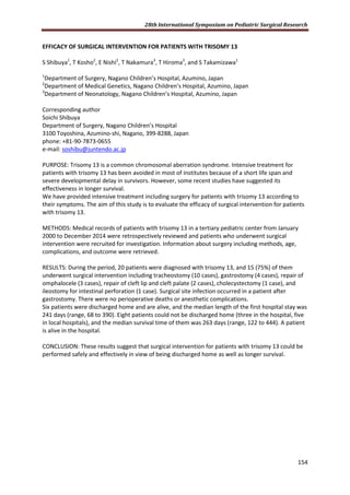 28th International Symposium on Pediatric Surgical Research
154
EFFICACY OF SURGICAL INTERVENTION FOR PATIENTS WITH TRISOMY 13
S Shibuya1
, T Kosho2
, E Nishi2
, T Nakamura3
, T Hiroma3
, and S Takamizawa1
1
Department of Surgery, Nagano Children’s Hospital, Azumino, Japan
2
Department of Medical Genetics, Nagano Children’s Hospital, Azumino, Japan
3
Department of Neonatology, Nagano Children’s Hospital, Azumino, Japan
Corresponding author
Soichi Shibuya
Department of Surgery, Nagano Children’s Hospital
3100 Toyoshina, Azumino-shi, Nagano, 399-8288, Japan
phone: +81-90-7873-0655
e-mail: soshibu@juntendo.ac.jp
PURPOSE: Trisomy 13 is a common chromosomal aberration syndrome. Intensive treatment for
patients with trisomy 13 has been avoided in most of institutes because of a short life span and
severe developmental delay in survivors. However, some recent studies have suggested its
effectiveness in longer survival.
We have provided intensive treatment including surgery for patients with trisomy 13 according to
their symptoms. The aim of this study is to evaluate the efficacy of surgical intervention for patients
with trisomy 13.
METHODS: Medical records of patients with trisomy 13 in a tertiary pediatric center from January
2000 to December 2014 were retrospectively reviewed and patients who underwent surgical
intervention were recruited for investigation. Information about surgery including methods, age,
complications, and outcome were retrieved.
RESULTS: During the period, 20 patients were diagnosed with trisomy 13, and 15 (75%) of them
underwent surgical intervention including tracheostomy (10 cases), gastrostomy (4 cases), repair of
omphalocele (3 cases), repair of cleft lip and cleft palate (2 cases), cholecystectomy (1 case), and
ileostomy for intestinal perforation (1 case). Surgical site infection occurred in a patient after
gastrostomy. There were no perioperative deaths or anesthetic complications.
Six patients were discharged home and are alive, and the median length of the first hospital stay was
241 days (range, 68 to 390). Eight patients could not be discharged home (three in the hospital, five
in local hospitals), and the median survival time of them was 263 days (range, 122 to 444). A patient
is alive in the hospital.
CONCLUSION: These results suggest that surgical intervention for patients with trisomy 13 could be
performed safely and effectively in view of being discharged home as well as longer survival.
 