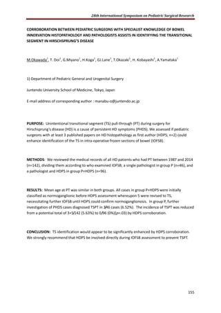 28th International Symposium on Pediatric Surgical Research
155
CORROBORATION BETWEEN PEDIATRIC SURGEONS WITH SPECIALIST KNOWLEDGE OF BOWEL
INNERVATION HISTOPATHOLOGY AND PATHOLOGISTS ASSISTS IN IDENTIFYING THE TRANSITIONAL
SEGMENT IN HIRSCHSPRUNG’S DISEASE
M.Okawada1
, T. Doi1
, G.Miyano1
, H.Koga1
, GJ.Lane1
, T.Okazaki1
, H. Kobayashi1
, A.Yamataka1
1) Department of Pediatric General and Urogenital Surgery
Juntendo University School of Medicine, Tokyo, Japan
E-mail address of corresponding author : manabu-o@juntendo.ac.jp
PURPOSE: Unintentional transitional segment (TS) pull-through (PT) during surgery for
Hirschsprung’s disease (HD) is a cause of persistent HD symptoms (PHDS). We assessed if pediatric
surgeons with at least 3 published papers on HD histopathology as first author (HDPS; n=2) could
enhance identification of the TS in intra-operative frozen sections of bowel (IOFSB).
METHODS: We reviewed the medical records of all HD patients who had PT between 1987 and 2014
(n=142), dividing them according to who examined IOFSB; a single pathologist in group P (n=46), and
a pathologist and HDPS in group P+HDPS (n=96).
RESULTS: Mean age at PT was similar in both groups. All cases in group P+HDPS were initially
classified as normoganglionic before HDPS assessment whereupon 5 were revised to TS,
necessitating further IOFSB until HDPS could confirm normoganglionosis. In group P, further
investigation of PHDS cases diagnosed TSPT in 3/46 cases (6.52%). The incidence of TSPT was reduced
from a potential total of 3+5/142 (5.63%) to 0/96 (0%)(p<.03) by HDPS corroboration.
CONCLUSION: TS identification would appear to be significantly enhanced by HDPS corroboration.
We strongly recommend that HDPS be involved directly during IOFSB assessment to prevent TSPT.
 