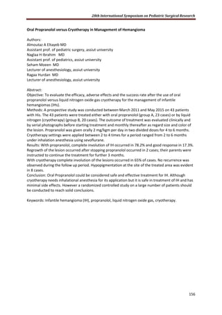 28th International Symposium on Pediatric Surgical Research
156
Oral Propranolol versus Cryotherapy in Management of Hemangioma
Authors:
Almoutaz A Eltayeb MD
Assistant prof. of pediatric surgery, assiut university
Naglaa H Ibrahim MD
Assistant prof. of pediatrics, assiut university
Seham Moeen MD
Lecturer of anesthesiology, assiut university
Ragaa Hurdan MD
Lecturer of anesthesiology, assiut university
Abstract:
Objective: To evaluate the efficacy, adverse effects and the success rate after the use of oral
propranolol versus liquid nitrogen oxide gas cryotherapy for the management of infantile
hemangiomas (IHs).
Methods: A prospective study was conducted between March 2011 and May 2015 on 43 patients
with His. The 43 patients were treated either with oral propranolol (group A, 23 cases) or by liquid
nitrogen (cryotherapy) (group B, 20 cases). The outcome of treatment was evaluated clinically and
by serial photographs before starting treatment and monthly thereafter as regard size and color of
the lesion. Propranolol was given orally 2 mg/kgm per day in two divided doses for 4 to 6 months.
Cryotherapy settings were applied between 2 to 4 times for a period ranged from 2 to 6 months
under inhalation anesthesia using sevoflurane.
Results: With propranolol, complete involution of IH occurred in 78.2% and good response in 17.3%.
Regrowth of the lesion occurred after stopping propranolol occurred in 2 cases; their parents were
instructed to continue the treatment for further 3 months.
With cryotherapy complete involution of the lesions occurred in 65% of cases. No recurrence was
observed during the follow up period. Hypopigmentation at the site of the treated area was evident
in 8 cases.
Conclusion: Oral Propranolol could be considered safe and effective treatment for IH. Although
cryotherapy needs inhalational anesthesia for its application but it is safe in treatment of IH and has
minimal side effects. However a randomized controlled study on a large number of patients should
be conducted to reach solid conclusions.
Keywords: Infantile hemangioma (IH), propranolol, liquid nitrogen oxide gas, cryotherapy.
 