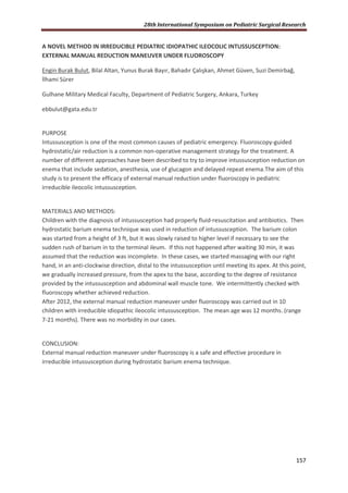 28th International Symposium on Pediatric Surgical Research
157
A NOVEL METHOD IN IRREDUCIBLE PEDIATRIC IDIOPATHIC ILEOCOLIC INTUSSUSCEPTION:
EXTERNAL MANUAL REDUCTION MANEUVER UNDER FLUOROSCOPY
Engin Burak Bulut, Bilal Altan, Yunus Burak Bayır, Bahadır Çalışkan, Ahmet Güven, Suzi Demirbağ,
İlhami Sürer
Gulhane Military Medical Faculty, Department of Pediatric Surgery, Ankara, Turkey
ebbulut@gata.edu.tr
PURPOSE
Intussusception is one of the most common causes of pediatric emergency. Fluoroscopy-guided
hydrostatic/air reduction is a common non-operative management strategy for the treatment. A
number of different approaches have been described to try to improve intussusception reduction on
enema that include sedation, anesthesia, use of glucagon and delayed repeat enema.The aim of this
study is to present the efficacy of external manual reduction under fluoroscopy in pediatric
irreducible ileocolic intussusception.
MATERIALS AND METHODS:
Children with the diagnosis of intussusception had properly fluid-resuscitation and antibiotics. Then
hydrostatic barium enema technique was used in reduction of intussusception. The barium colon
was started from a height of 3 ft, but it was slowly raised to higher level if necessary to see the
sudden rush of barium in to the terminal ileum. If this not happened after waiting 30 min, it was
assumed that the reduction was incomplete. In these cases, we started massaging with our right
hand, in an anti-clockwise direction, distal to the intussusception until meeting its apex. At this point,
we gradually increased pressure, from the apex to the base, according to the degree of resistance
provided by the intussusception and abdominal wall muscle tone. We intermittently checked with
fluoroscopy whether achieved reduction.
After 2012, the external manual reduction maneuver under fluoroscopy was carried out in 10
children with irreducible idiopathic ileocolic intussusception. The mean age was 12 months. (range
7-21 months). There was no morbidity in our cases.
CONCLUSION:
External manual reduction maneuver under fluoroscopy is a safe and effective procedure in
irreducible intussusception during hydrostatic barium enema technique.
 