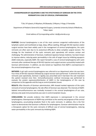 28th International Symposium on Pediatric Surgical Research
158
OVEREXPRESSION OF AQUAPORIN 4 AND THE EFFECTIVENESS OF GOREISAN ON THE CYSTIC
REMNANTS IN A CASE OF CERVICAL LYMPHANGIOMA
T Doi, N Fujiwara, K Miyahara, M Okawada, G Miyano, H Koga, A Yamataka
Department of Pediatric General & Urogenital Surgery, Juntendo University School of Medicine,
Tokyo, Japan
Email address of Corresponding author: doi@juntendo.ac.jp
PURPOSE: Cervical lymphangioma is one of the most common congenital malformations of the
lymphatic system and manifested as large, deep, diffuse swelling. Although OK-432 injection and/or
surgical excision have been widely used in the management of cervical lymphangioma, the cystic
remnants are often seen due to its anatomical difficulty to allow complete surgical excision. The
strategy for the treatment of the cystic remnants post operatively still remains unclear and
challenging. The administration of Goreisan, traditional Japanese Kampo medicine, has been known
to improve edema, reducing water permeability in the cells of target tissue by inhibiting aquaporin
(AQP) molecules, especially AQP4. We report herewith a case of cervical lymphangioma with cystic
remnants after combined therapy of OK-432 injection and surgical excision successfully treated with
Goreisan administration. In addition, we also tested our hypothesis that AQP4 is overexpressed in
the cervical lymphangioma of our case.
METHODS: A girl with cervical lymphangioma was referred to our department when she was born.
Four times of OK-432 injections followed by surgical excision were performed. To diminish the cystic
remnants post operatively, Goreisan 1.5g/day was prescribed and it had been the sole treatment
this patient received since then. Immunofluorescence confocal microscopy was performed to
evaluate the protein expression/distribution of AQP4 in the lymphangioma of this case by
comparison to the appendix and the lung as control lymphatic tissues.
RESULTS: After 8months of Goreisan administration, MRI showed marked regression of the cystic
remnants of cervical lymphangioma. No side effect of Goreisan was observed. The intensity of AQP4-
labeled immunofluorescence was markedly increased in the cervical lymphangioma of our case,
whereas only weak immunoreactivity was seen in control lymphatic tissues.
CONCLUSIONS: We provide evidence that AQP4 expression is overexpressed in the cervical
lymphangioma. Overexpression of AQP4 may contribute to the severity and prognosis of the cervical
lymphangioma, accumulating lymphatic fluid in the cystic remnants. In addition, this is the first
report to demonstrate that Goreisan is effective for lymphangioma. Goreisan administration may be
a therapeutic option for the cystic remnants of difficult case of cervical lymphangioma, reducing
water permeability in the cystic remnants by inhibiting AQP4.
 