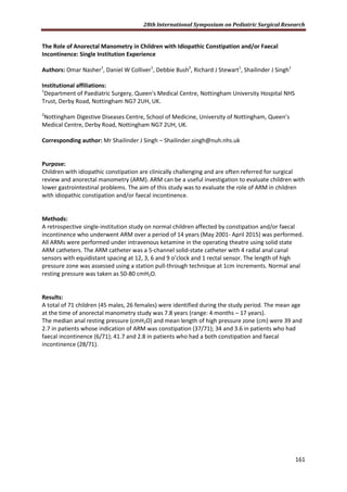 28th International Symposium on Pediatric Surgical Research
161
The Role of Anorectal Manometry in Children with Idiopathic Constipation and/or Faecal
Incontinence: Single Institution Experience
Authors: Omar Nasher1
, Daniel W Colliver1
, Debbie Bush2
, Richard J Stewart1
, Shailinder J Singh1
Institutional affiliations:
1
Department of Paediatric Surgery, Queen's Medical Centre, Nottingham University Hospital NHS
Trust, Derby Road, Nottingham NG7 2UH, UK.
2
Nottingham Digestive Diseases Centre, School of Medicine, University of Nottingham, Queen’s
Medical Centre, Derby Road, Nottingham NG7 2UH, UK.
Corresponding author: Mr Shailinder J Singh – Shailinder.singh@nuh.nhs.uk
Purpose:
Children with idiopathic constipation are clinically challenging and are often referred for surgical
review and anorectal manometry (ARM). ARM can be a useful investigation to evaluate children with
lower gastrointestinal problems. The aim of this study was to evaluate the role of ARM in children
with idiopathic constipation and/or faecal incontinence.
Methods:
A retrospective single-institution study on normal children affected by constipation and/or faecal
incontinence who underwent ARM over a period of 14 years (May 2001- April 2015) was performed.
All ARMs were performed under intravenous ketamine in the operating theatre using solid state
ARM catheters. The ARM catheter was a 5-channel solid-state catheter with 4 radial anal canal
sensors with equidistant spacing at 12, 3, 6 and 9 o’clock and 1 rectal sensor. The length of high
pressure zone was assessed using a station pull-through technique at 1cm increments. Normal anal
resting pressure was taken as 50-80 cmH2O.
Results:
A total of 71 children (45 males, 26 females) were identified during the study period. The mean age
at the time of anorectal manometry study was 7.8 years (range: 4 months – 17 years).
The median anal resting pressure (cmH2O) and mean length of high pressure zone (cm) were 39 and
2.7 in patients whose indication of ARM was constipation (37/71); 34 and 3.6 in patients who had
faecal incontinence (6/71); 41.7 and 2.8 in patients who had a both constipation and faecal
incontinence (28/71).
 