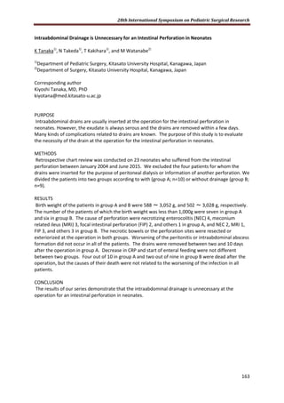 28th International Symposium on Pediatric Surgical Research
163
Intraabdominal Drainage is Unnecessary for an Intestinal Perforation in Neonates
K Tanaka1)
, N Takeda1)
, T Kakihara1)
, and M Watanabe2)
1)
Department of Pediatric Surgery, Kitasato University Hospital, Kanagawa, Japan
2)
Department of Surgery, Kitasato University Hospital, Kanagawa, Japan
Corresponding author
Kiyoshi Tanaka, MD, PhD
kiyotana@med.kitasato-u.ac.jp
PURPOSE
Intraabdominal drains are usually inserted at the operation for the intestinal perforation in
neonates. However, the exudate is always serous and the drains are removed within a few days.
Many kinds of complications related to drains are known. The purpose of this study is to evaluate
the necessity of the drain at the operation for the intestinal perforation in neonates.
METHODS
Retrospective chart review was conducted on 23 neonates who suffered from the intestinal
perforation between January 2004 and June 2015. We excluded the four patients for whom the
drains were inserted for the purpose of peritoneal dialysis or information of another perforation. We
divided the patients into two groups according to with (group A; n=10) or without drainage (group B;
n=9).
RESULTS
Birth weight of the patients in group A and B were 588 ～ 3,052 g, and 502 ～ 3,028 g, respectively.
The number of the patients of which the birth weight was less than 1,000g were seven in group A
and six in group B. The cause of perforation were necrotizing enterocolitis (NEC) 4, meconium
related ileus (MRI) 3, focal intestinal perforation (FIP) 2, and others 1 in group A, and NEC 2, MRI 1,
FIP 3, and others 3 in group B. The necrotic bowels or the perforation sites were resected or
exteriorized at the operation in both groups. Worsening of the peritonitis or intraabdominal abscess
formation did not occur in all of the patients. The drains were removed between two and 10 days
after the operation in group A. Decrease in CRP and start of enteral feeding were not different
between two groups. Four out of 10 in group A and two out of nine in group B were dead after the
operation, but the causes of their death were not related to the worsening of the infection in all
patients.
CONCLUSION
The results of our series demonstrate that the intraabdominal drainage is unnecessary at the
operation for an intestinal perforation in neonates.
 