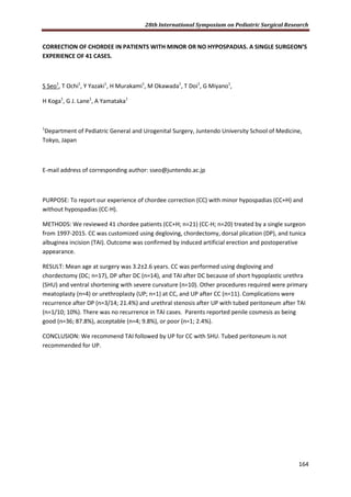 28th International Symposium on Pediatric Surgical Research
164
CORRECTION OF CHORDEE IN PATIENTS WITH MINOR OR NO HYPOSPADIAS. A SINGLE SURGEON’S
EXPERIENCE OF 41 CASES.
S Seo1
, T Ochi1
, Y Yazaki1
, H Murakami1
, M Okawada1
, T Doi1
, G Miyano1
,
H Koga1
, G J. Lane1
, A Yamataka1
1
Department of Pediatric General and Urogenital Surgery, Juntendo University School of Medicine,
Tokyo, Japan
E-mail address of corresponding author: sseo@juntendo.ac.jp
PURPOSE: To report our experience of chordee correction (CC) with minor hypospadias (CC+H) and
without hypospadias (CC-H).
METHODS: We reviewed 41 chordee patients (CC+H; n=21) (CC-H; n=20) treated by a single surgeon
from 1997-2015. CC was customized using degloving, chordectomy, dorsal plication (DP), and tunica
albuginea incision (TAI). Outcome was confirmed by induced artificial erection and postoperative
appearance.
RESULT: Mean age at surgery was 3.2±2.6 years. CC was performed using degloving and
chordectomy (DC; n=17), DP after DC (n=14), and TAI after DC because of short hypoplastic urethra
(SHU) and ventral shortening with severe curvature (n=10). Other procedures required were primary
meatoplasty (n=4) or urethroplasty (UP; n=1) at CC, and UP after CC (n=11). Complications were
recurrence after DP (n=3/14; 21.4%) and urethral stenosis after UP with tubed peritoneum after TAI
(n=1/10; 10%). There was no recurrence in TAI cases. Parents reported penile cosmesis as being
good (n=36; 87.8%), acceptable (n=4; 9.8%), or poor (n=1; 2.4%).
CONCLUSION: We recommend TAI followed by UP for CC with SHU. Tubed peritoneum is not
recommended for UP.
 