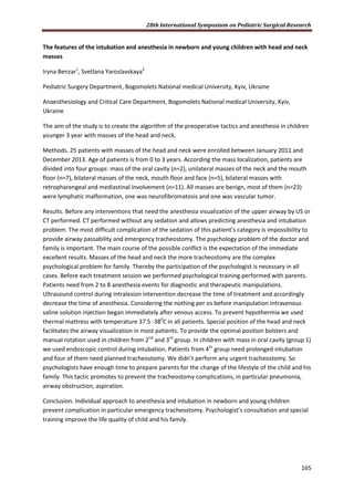 28th International Symposium on Pediatric Surgical Research
165
The features of the intubation and anesthesia in newborn and young children with head and neck
masses
Iryna Benzar1
, Svetlana Yaroslavskaya2
Pediatric Surgery Department, Bogomolets National medical University, Kyiv, Ukraine
Anaesthesiology and Critical Care Department, Bogomolets National medical University, Kyiv,
Ukraine
The aim of the study is to create the algorithm of the preoperative tactics and anesthesia in children
younger 3 year with masses of the head and neck.
Methods. 25 patients with masses of the head and neck were enrolled between January 2011 and
December 2013. Age of patients is from 0 to 3 years. According the mass localization, patients are
divided into four groups: mass of the oral cavity (n=2), unilateral masses of the neck and the mouth
floor (n=7), bilateral masses of the neck, mouth floor and face (n=5), bilateral masses with
retropharengeal and mediastinal involvement (n=11). All masses are benign, most of them (n=23)
were lymphatic malformation, one was neurofibromatosis and one was vascular tumor.
Results. Before any interventions that need the anesthesia visualization of the upper airway by US or
CT performed. CT performed without any sedation and allows predicting anesthesia and intubation
problem. The most difficult complication of the sedation of this patient’s category is impossibility to
provide airway passability and emergency tracheostomy. The psychology problem of the doctor and
family is important. The main course of the possible conflict is the expectation of the immediate
excellent results. Masses of the head and neck the more tracheostomy are the complex
psychological problem for family. Thereby the participation of the psychologist is necessary in all
cases. Before each treatment session we performed psychological training performed with parents.
Patients need from 2 to 8 anesthesia events for diagnostic and therapeutic manipulations.
Ultrasound control during intralesion intervention decrease the time of treatment and accordingly
decrease the time of anesthesia. Considering the nothing per os before manipulation intravenous
saline solution injection began immediately after venous access. To prevent hypothermia we used
thermal mattress with temperature 37.5 -380
C in all patients. Special position of the head and neck
facilitates the airway visualization in most patients. To provide the optimal position bolsters and
manual rotation used in children from 2nd
and 3rd
group. In children with mass in oral cavity (group 1)
we used endoscopic control during intubation. Patients from 4th
group need prolonged intubation
and four of them need planned tracheostomy. We didn’t perform any urgent tracheostomy. So
psychologists have enough time to prepare parents for the change of the lifestyle of the child and his
family. This tactic promotes to prevent the tracheostomy complications, in particular pneumonia,
airway obstruction, aspiration.
Conclusion. Individual approach to anesthesia and intubation in newborn and young children
prevent complication in particular emergency tracheostomy. Psychologist’s consultation and special
training improve the life quality of child and his family.
 