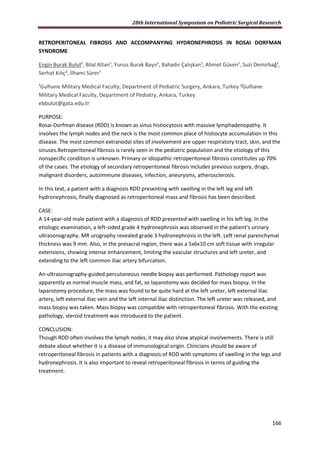 28th International Symposium on Pediatric Surgical Research
166
RETROPERITONEAL FIBROSIS AND ACCOMPANYING HYDRONEPHROSIS IN ROSAI DORFMAN
SYNDROME
Engin Burak Bulut¹, Bilal Altan¹, Yunus Burak Bayır¹, Bahadır Çalışkan¹, Ahmet Güven¹, Suzi Demirbağ¹,
Serhat Kılıç², İlhami Sürer¹
¹Gulhane Military Medical Faculty, Department of Pediatric Surgery, Ankara, Turkey ²Gulhane
Military Medical Faculty, Department of Pediatry, Ankara, Turkey
ebbulut@gata.edu.tr
PURPOSE:
Rosai-Dorfman disease (RDD) is known as sinus histiocytosis with massive lymphadenopathy. It
involves the lymph nodes and the neck is the most common place of histiocyte accumulation in this
disease. The most common extranodal sites of involvement are upper respiratory tract, skin, and the
sinuses.Retroperitoneal fibrosis is rarely seen in the pediatric population and the etiology of this
nonspecific condition is unknown. Primary or idiopathic retroperitoneal fibrosis constitutes up 70%
of the cases. The etiology of secondary retroperitoneal fibrosis includes previous surgery, drugs,
malignant disorders, autoimmune diseases, infection, aneurysms, atherosclerosis.
In this text, a patient with a diagnosis RDD presenting with swelling in the left leg and left
hydronephrosis, finally diagnosed as retroperitoneal mass and fibrosis has been described.
CASE:
A 14-year-old male patient with a diagnosis of RDD presented with swelling in his left leg. In the
etiologic examination, a left-sided grade 4 hydronephrosis was observed in the patient's urinary
ultrasonography. MR urography revealed grade 3 hydronephrosis in the left. Left renal parenchymal
thickness was 9 mm. Also, in the presacral region, there was a 5x6x10 cm soft tissue with irregular
extensions, showing intense enhancement, limiting the vascular structures and left ureter, and
extending to the left common iliac artery bifurcation.
An-ultrasonography-guided percutaneous needle biopsy was performed. Pathology report was
apparently as normal muscle mass, and fat, so laparotomy was decided for mass biopsy. In the
laparotomy procedure, the mass was found to be quite hard at the left ureter, left external iliac
artery, left external iliac vein and the left internal iliac distinction. The left ureter was released, and
mass biopsy was taken. Mass biopsy was compatible with retroperitoneal fibrosis. With the existing
pathology, steroid treatment was introduced to the patient.
CONCLUSION:
Though RDD often involves the lymph nodes, it may also show atypical involvements. There is still
debate about whether it is a disease of immunological origin. Clinicians should be aware of
retroperitoneal fibrosis in patients with a diagnosis of RDD with symptoms of swelling in the legs and
hydronephrosis. It is also important to reveal retroperitoneal fibrosis in terms of guiding the
treatment.
 