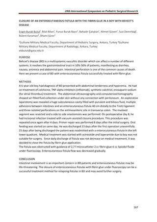 28th International Symposium on Pediatric Surgical Research
167
CLOSURE OF AN ENTEROCUTANEOUS FISTULA WITH THE FIBRIN GLUE IN A BOY WITH BEHCET'S
DISEASE
Engin Burak Bulut¹, Bilal Altan¹, Yunus Burak Bayır¹, Bahadır Çalışkan¹, Ahmet Güven¹, Suzi Demirbağ¹,
Bülent Karaman², İlhami Sürer¹
¹Gulhane Military Medical Faculty, Department of Pediatric Surgery, Ankara, Turkey ²Gulhane
Military Medical Faculty, Department of Radiology, Ankara, Turkey
ebbulut@gata.edu.tr
PURPOSE
Behcet’s disease (BD) is a multisystemic vasculitic disorder which can affect a number of different
systems. It involves the gastrointestinal tract in 10%-50% of patients, manifesting as diarrhea,
nausea, anorexia and abdominal pain. Intestinal perforation is one of the common causes of death.
Here we present a case of BD with enterocutaneous fistula successfully treated with fibrin glue.
METHODS
A 6-year-old boy had diagnosis of BD presented with abdominal tenderness and hyperemia. He had
on treatment of colchicine, TNF-alpha inhibitors (infliximab), synthetic calcitriol, enoxaparin sodium
(for atrial thrombus) treatment. The abdominal ultrasonography and computerized tomography
showed air-filled fluid collection under skin without any connection with peritoneum. An explorative
laparotomy was revealed a huge subcutaneous cavity filled with purulent and bilious fluid, multiple
adhesions between intestines and an enterocutaneous fistula 40-cm distally to the Treitz ligament
and three isolated perforations on the antimesenteric site in transverse colon. The involved
segment was resected and a side to side anastomosis was performed. On postoperative day 8, he
had incisional infection treated with vacuum-assisted closure procedure. This procedure was
repeated once again after 4 days. Primer repair was performed 8 days after the initial surgery. Oral
feeding was started on same day. He was discharged 23 days after the first operation uneventfully.
25 days after being discharged the patient was readmitted with a enterocutaneous fistula in the left
lower quadrant. Medical treatment was started with octreotide and loperamide due to boy was not
suitable for surgery. Since daily discharge of fistula was not decrease on medical treatment, it was
decided to close the fistula by fibrin glue application.
The fistula was obstructed with guidance of 2,7 f microcatheter 2 cc fibrin glue+1 cc lipiodol fluide
under fluoroscopy. Enterocutaneous fistula flow was decreased gradually.
CONCLUSION
Intestinal involvement is an important concern in BD patients and enterocutaneus fistulas may be
life-threatening. The closure of enterocutaneous fistulas with fibrin glue under fluoroscopy can be a
successful treatment method for relapsing fistulas in BD and may avoid further surgery.
 