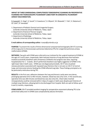 28th International Symposium on Pediatric Surgical Research
168
IMPACT OF THREE-DIMENSIONAL COMPUTERIZED TOMOGRAPHIC SCANNING ON PREOPERATIVE
PLANNING FOR THORACOSCOPIC PULMONARY LOBECTOMY IN CONGENITAL PULMONARY
AIRWAY MALFORMATION.
R. Sueyoshi1
, H. Koga1
, K. Suzuki2
, R. Kuwatsuru3
, G. Miyano1
, M. Okawada1
, T. Doi1
, H. Nakamura1
,
GJ. Lane1
, A. Yamataka1
1. Department of Pediatric General and Urogenital Surgery
Juntendo University School of Medicine, Tokyo, Japan
2. Department of General Thoracic Surgery
Juntendo University School of Medicine, Tokyo, Japan
3. Department of Radiology
Juntendo University School of Medicine, Tokyo, Japan
E-mail address of corresponding author: rsueyo@juntendo.ac.jp
PURPOSE: To present the results of three-dimensional computerized tomography (3D-CT) scanning
of the lungs prior to thoracoscopic pulmonary lobectomy (TPL) for congenital pulmonary airway
malformation (CPAM).
METHODS: Two girls with CPAM were referred to our institute for the surgical treatment of CPAM at
the ages of 2 and 3 years, respectively. Both had past histories of lung abscesses that had been
treated successfully elsewhere with intravenous antibiotics but progress was slow, requiring
hospitalization for 1 - 3 weeks. 3D-CT performed elsewhere was highly suggestive of CPAM in the
right lower lobe in both cases. CPAM was not diagnosed prenatally. 3D-CT also visualized
neovascularization associated with repeated lung infections that is not seen on 3D-CT of normal
lungs and intercostal arteries feeding the CPAM affected lung lobe. These findings prompted us to
be particularly meticulous during TPL.
RESULTS: In the first case, adhesions between the lung and thoracic cavity were very dense,
prolonging operative time to 445 minutes, however, blood loss was only 11mL. In the second case,
operative time was 264 minutes and blood loss was also only 2mL. Chest tubes inserted
intraoperatively could be removed within 3 days of surgery in both cases despite past histories of
multiple lung infections, allowing both to be discharged from hospital. Both are well at follow-up of
6 and 11 months, respectively.
CONCLUSION: 3D-CT provided excellent imaging for preoperative assessment allowing TPL to be
performed safely even in CPAM cases complicated by abscess formation.
 