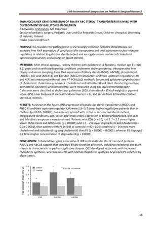 28th International Symposium on Pediatric Surgical Research
16
ENHANCED LIVER GENE EXPRESSION OF BILIARY ABC STEROL TRANSPORTERS IS LINKED WITH
DEVELOPMENT OF GALLSTONES IN CHILDREN
A Koivusalo, A Mutanen, MP Pakarinen
Section of pediatric surgery, Pediatric Liver and Gut Research Group, Children´s Hospital, University
of Helsinki, Finland
mikko.pakarinen@hus.fi
PURPOSE: To elucidate the pathogenesis of increasingly common pediatric cholelithiasis, we
assessed liver RNA expression of canalicular bile transporters and their upstream nuclear receptor
regulators in relation to gallstone sterol content and surrogate serum markers of cholesterol
synthesis (precursors) and absorption (plant sterols).
METHODS: After ethical approval, twenty children with gallstones (11 females), median age 11 (IQR
8.2) years and six with predisposing conditions underwent cholecystectomy, intraoperative liver
biopsy and serum sampling. Liver RNA expression of biliary sterol (ABCG5, ABCG8), phospholipid
(ABCB4), bile acid (ABCB11) and bilirubin (ABCC2) transporters and their upstream regulators (LXR
and FXR) was measured with real time RT-PCR (ΔΔCt method). Serum and gallstone concentrations
of cholesterol, cholesterol precursors (cholestenol and lathosterol) and plant sterols (stigmasterol,
avenasterol, sitosterol, and campesterol) were measured using gas-liquid chromatography.
Gallstones were classified as cholesterol gallstones (CGS, cholesterol > 35% of weight) or pigment
stones (PS). Liver biopsies of six healthy donor livers (n = 6), and serum from 82 healthy children
served as controls.
RESULTS: As shown in the figure, RNA expression of canalicular sterol transporters (ABCG5 and
ABCG 8) and their upstream regulator LXR were 1.5– 2.7 times higher in gallstone patients than in
controls (p < 0.02– 0.0003), but were not related with stone or serum cholesterol content,
predisposing conditions, age, sex or body mass index. Expression of biliary phospholipid, bile acid
and bilirubin transporters were unaltered. Patients with CGS (n = 10) had 1.7 – 2.2 times higher
serum cholestenol and lathosterol (p < 0.0001) and 1.3 – 2.0 lower stigmasterol and sitosterol (p <
0.03-0.0001), than patients with PS (n=10) or controls (n=82). CGS contained 4 – 24 times more
cholestenol and lathosterol (ug /mg cholesterol) than PS (p = 0.0003 – 0.0005), whereas PS displayed
6.7 times higher concentration of stigmasterol (p = 0.0005).
CONCLUSION: Enhanced liver gene expression of LXR and canalicular sterol transport proteins
ABCG5 and ABCG8 suggest that increased biliary secretion of sterols, including cholesterol and plant
sterols, is characteristic to pediatric gallstone disease. CGS developed in patients with increased
cholesterol synthesis, whereas patients with normal cholesterol synthesis developed PS enriched by
plant sterols.
0
,5
1
1,5
2
2,5
3
3,5
Foldexpression(mean,95%CI)
LXR ABCG5 ABCB8
control
patient
*
*
*
* P < 0.04 vs controls
 