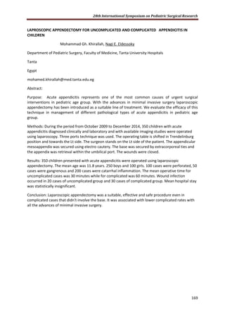 28th International Symposium on Pediatric Surgical Research
169
LAPROSCOPIC APPENDECTOMY FOR UNCOMPLICATED AND COMPLICATED APPENDICITIS IN
CHILDREN
Mohammad Gh. Khirallah, Nagi E. Eldessoky
Department of Pediatric Surgery, Faculty of Medicine, Tanta University Hospitals
Tanta
Egypt
mohamed.khirallah@med.tanta.edu.eg
Abstract:
Purpose: Acute appendicitis represents one of the most common causes of urgent surgical
interventions in pediatric age group. With the advances in minimal invasive surgery laparoscopic
appendectomy has been introduced as a suitable line of treatment. We evaluate the efficacy of this
technique in management of different pathological types of acute appendicitis in pediatric age
group.
Methods: During the period from October 2009 to December 2014, 350 children with acute
appendicitis diagnosed clinically and laboratory and with available imaging studies were operated
using laparoscopy. Three ports technique was used. The operating table is shifted in Trendelinburg
position and towards the Lt side. The surgeon stands on the Lt side of the patient. The appendicular
mesoappendix was secured using electro cautery. The base was secured by extracorporeal ties and
the appendix was retrieval within the umbilical port. The wounds were closed.
Results: 350 children presented with acute appendicitis were operated using laparoscopic
appendectomy. The mean age was 11.8 years. 250 boys and 100 girls. 100 cases were perforated, 50
cases were gangrenous and 200 cases were catarrhal inflammation. The mean operative time for
uncomplicated cases was 30 minutes while for complicated was 60 minutes. Wound infection
occurred in 20 cases of uncomplicated group and 30 cases of complicated group. Mean hospital stay
was statistically insignificant.
Conclusion: Laparoscopic appendectomy was a suitable, effective and safe procedure even in
complicated cases that didn't involve the base. It was associated with lower complicated rates with
all the advances of minimal invasive surgery.
 