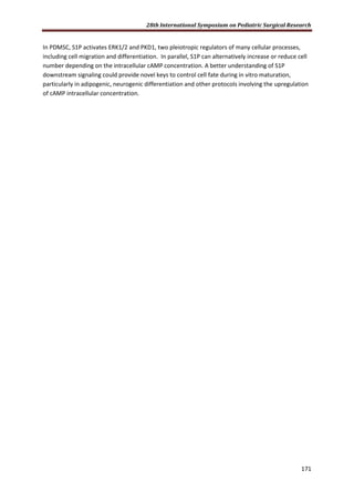 28th International Symposium on Pediatric Surgical Research
171
In PDMSC, S1P activates ERK1/2 and PKD1, two pleiotropic regulators of many cellular processes,
including cell migration and differentiation. In parallel, S1P can alternatively increase or reduce cell
number depending on the intracellular cAMP concentration. A better understanding of S1P
downstream signaling could provide novel keys to control cell fate during in vitro maturation,
particularly in adipogenic, neurogenic differentiation and other protocols involving the upregulation
of cAMP intracellular concentration.
 