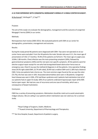 28th International Symposium on Pediatric Surgical Research
172
A 12-YEAR EXPERIENCE WITH CONGENITAL MORGAGNI’S HERNIA AT A SINGLE CENTER IN KUWAIT.
W.Burhamah*, M.Khajah**, E.Taqi***
Purpose:
The aim of this study is to evaluate the demographics, management and the outcome of congenital
Morgagni’s hernia (CMH) in our center.
Methods:
Retrospective chart review (2003-2015). We evaluated patients with CMH at our center for
demographics, presentation, management and outcome.
Results:
During the study period 46 patients were diagnosed with CMH. Two were not operated on at our
center hence were excluded. From the 44 patients the male: female ratio was 4.5:1, the mean age of
presentation (17.43± 3.7 months). 70.4% of the patients are full term. The mean age at surgery was
10.84± 1.08 months. Chest infection was the main presenting complaint (50%), followed by
gastrointestinal symptoms (34%) and the rest were non-specific symptoms. All the patients went for
elective surgical repair except for one who had strangulated bowel obstruction hence was an
emergency case. Chest X-ray was the method of diagnosis in all the patients. Intra operative findings
show 29.5% right-sided CMH, 22.7% left-sided, 20.4% had a midline CMH and 11.36% had a bilateral
CMH. Forty-one patients had a hernia sac. The most common organ found at the sac was the colon
(72.7%), the liver was seen in 16%. Associated abnormalities were seen in 30 patients. Congenital
heart disease was seen in 50%, 27% had Down syndrome and 2 patients had malrotation (not all of
our patients had an upper GI study). 60% of our patients underwent laparoscopic repair while 40%
had an open repair. We had one case of recurrence and one case of mortality, which was a
consequence of bowel malrotation.
Conclusion:
CMH has a variety of presenting symptoms. Malrotation should be ruled out to avoid catastrophic
midgut volvulus. We are calling in our patients whom malrotation was not ruled out, for a contrast
study.
*Royal College of Surgeons, Dublin, Medicine.
** Kuwait University, Department of Pharmacology and Therapeutics.
*** Ibn Sina Hospital, Kuwait, Department of pediatric surgery.
 