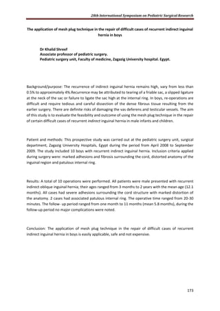 28th International Symposium on Pediatric Surgical Research
173
The application of mesh plug technique in the repair of difficult cases of recurrent indirect inguinal
hernia in boys
Dr Khalid Shreef
Associate professor of pediatric surgery.
Pediatric surgery unit, Faculty of medicine, Zagazig University hospital. Egypt.
Background/purpose: The recurrence of indirect inguinal hernia remains high, vary from less than
0.5% to approximately 4%.Recurrence may be attributed to tearing of a friable sac, a slipped ligature
at the neck of the sac or failure to ligate the sac high at the internal ring. In boys, re-operations are
difficult and require tedious and careful dissection of the dense fibrous tissue resulting from the
earlier surgery. There are definite risks of damaging the vas deferens and testicular vessels. The aim
of this study is to evaluate the feasibility and outcome of using the mesh plug technique in the repair
of certain difficult cases of recurrent indirect inguinal hernia in male infants and children.
Patient and methods: This prospective study was carried out at the pediatric surgery unit, surgical
department, Zagazig University Hospitals, Egypt during the period from April 2008 to September
2009. The study included 10 boys with recurrent indirect inguinal hernia. Inclusion criteria applied
during surgery were: marked adhesions and fibrosis surrounding the cord, distorted anatomy of the
inguinal region and patulous internal ring.
Results: A total of 10 operations were performed. All patients were male presented with recurrent
indirect oblique inguinal hernia; their ages ranged from 3 months to 2 years with the mean age (12.1
months). All cases had severe adhesions surrounding the cord structure with marked distortion of
the anatomy. 2 cases had associated patulous internal ring. The operative time ranged from 20-30
minutes. The follow- up period ranged from one month to 11 months (mean 5.8 months), during the
follow-up period no major complications were noted.
Conclusion: The application of mesh plug technique in the repair of difficult cases of recurrent
indirect inguinal hernia in boys is easily applicable, safe and not expensive.
 