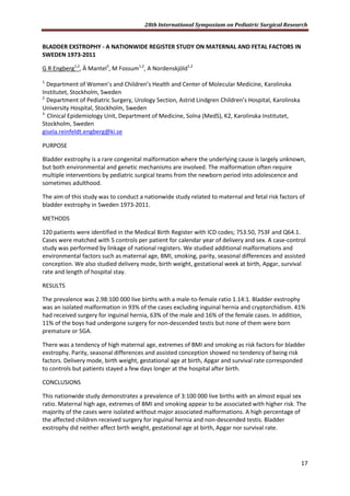 28th International Symposium on Pediatric Surgical Research
17
BLADDER EXSTROPHY - A NATIONWIDE REGISTER STUDY ON MATERNAL AND FETAL FACTORS IN
SWEDEN 1973-2011
G R Engberg1,2
, Ä Mantel3
, M Fossum1,2
, A Nordenskjöld1,2
1.
Department of Women’s and Children’s Health and Center of Molecular Medicine, Karolinska
Institutet, Stockholm, Sweden
2.
Department of Pediatric Surgery, Urology Section, Astrid Lindgren Children’s Hospital, Karolinska
University Hospital, Stockholm, Sweden
3.
Clinical Epidemiology Unit, Department of Medicine, Solna (MedS), K2, Karolinska Institutet,
Stockholm, Sweden
gisela.reinfeldt.engberg@ki.se
PURPOSE
Bladder exstrophy is a rare congenital malformation where the underlying cause is largely unknown,
but both environmental and genetic mechanisms are involved. The malformation often require
multiple interventions by pediatric surgical teams from the newborn period into adolescence and
sometimes adulthood.
The aim of this study was to conduct a nationwide study related to maternal and fetal risk factors of
bladder exstrophy in Sweden 1973-2011.
METHODS
120 patients were identified in the Medical Birth Register with ICD codes; 753.50, 753F and Q64.1.
Cases were matched with 5 controls per patient for calendar year of delivery and sex. A case-control
study was performed by linkage of national registers. We studied additional malformations and
environmental factors such as maternal age, BMI, smoking, parity, seasonal differences and assisted
conception. We also studied delivery mode, birth weight, gestational week at birth, Apgar, survival
rate and length of hospital stay.
RESULTS
The prevalence was 2.98:100 000 live births with a male-to-female ratio 1.14:1. Bladder exstrophy
was an isolated malformation in 93% of the cases excluding inguinal hernia and cryptorchidism. 41%
had received surgery for inguinal hernia, 63% of the male and 16% of the female cases. In addition,
11% of the boys had undergone surgery for non-descended testis but none of them were born
premature or SGA.
There was a tendency of high maternal age, extremes of BMI and smoking as risk factors for bladder
exstrophy. Parity, seasonal differences and assisted conception showed no tendency of being risk
factors. Delivery mode, birth weight, gestational age at birth, Apgar and survival rate corresponded
to controls but patients stayed a few days longer at the hospital after birth.
CONCLUSIONS
This nationwide study demonstrates a prevalence of 3:100 000 live births with an almost equal sex
ratio. Maternal high age, extremes of BMI and smoking appear to be associated with higher risk. The
majority of the cases were isolated without major associated malformations. A high percentage of
the affected children received surgery for inguinal hernia and non-descended testis. Bladder
exstrophy did neither affect birth weight, gestational age at birth, Apgar nor survival rate.
 