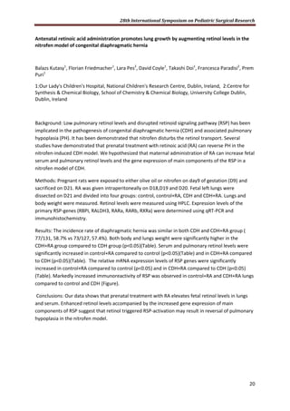 28th International Symposium on Pediatric Surgical Research
20
Antenatal retinoic acid administration promotes lung growth by augmenting retinol levels in the
nitrofen model of congenital diaphragmatic hernia
Balazs Kutasy1
, Florian Friedmacher1
, Lara Pes2
, David Coyle1
, Takashi Doi1
, Francesca Paradisi2
, Prem
Puri1
1:Our Lady's Children's Hospital, National Children's Research Centre, Dublin, Ireland, 2:Centre for
Synthesis & Chemical Biology, School of Chemistry & Chemical Biology, University College Dublin,
Dublin, Ireland
Background: Low pulmonary retinol levels and disrupted retinoid signaling pathway (RSP) has been
implicated in the pathogenesis of congenital diaphragmatic hernia (CDH) and associated pulmonary
hypoplasia (PH). It has been demonstrated that nitrofen disturbs the retinol transport. Several
studies have demonstrated that prenatal treatment with retinoic acid (RA) can reverse PH in the
nitrofen-induced CDH model. We hypothesized that maternal administration of RA can increase fetal
serum and pulmonary retinol levels and the gene expression of main components of the RSP in a
nitrofen model of CDH.
Methods: Pregnant rats were exposed to either olive oil or nitrofen on day9 of gestation (D9) and
sacrificed on D21. RA was given intraperitoneally on D18,D19 and D20. Fetal left lungs were
dissected on D21 and divided into four groups: control, control+RA, CDH and CDH+RA. Lungs and
body weight were measured. Retinol levels were measured using HPLC. Expression levels of the
primary RSP-genes (RBPI, RALDH3, RARa, RARb, RXRa) were determined using qRT-PCR and
immunohistochemistry.
Results: The incidence rate of diaphragmatic hernia was similar in both CDH and CDH+RA group (
77/131, 58.7% vs 73/127, 57.4%). Both body and lungs weight were significantly higher in the
CDH+RA group compared to CDH group (p<0.05)(Table). Serum and pulmonary retinol levels were
significantly increased in control+RA compared to control (p<0.05)(Table) and in CDH+RA compared
to CDH (p<0.05)(Table). The relative mRNA expression levels of RSP genes were significantly
increased in control+RA compared to control (p<0.05) and in CDH+RA compared to CDH (p<0.05)
(Table). Markedly increased immunoreactivity of RSP was observed in control+RA and CDH+RA lungs
compared to control and CDH (Figure).
Conclusions: Our data shows that prenatal treatment with RA elevates fetal retinol levels in lungs
and serum. Enhanced retinol levels accompanied by the increased gene expression of main
components of RSP suggest that retinol triggered RSP-activation may result in reversal of pulmonary
hypoplasia in the nitrofen model.
 