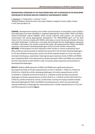 28th International Symposium on Pediatric Surgical Research
23
MESENCHYMAL EXPRESSION OF THE FRAS1/FREM2 GENE UNIT IS DECREASED IN THE DEVELOPING
DIAPHRAGM OF NITROFEN-INDUCED CONGENITAL DIAPHRAGMATIC HERNIA
T. Takahashi1
, F. Friedmacher1
, J. Zimmer1
, P. Puri1
1
National Children’s Research Centre, Our Lady’s Children’s Hospital, Crumlin, Dublin, Ireland
E-mail: prem.puri@ncrc.ie
PURPOSE: Developmental mutations that inhibit normal formation of extracellular matrix (ECM) in
fetal diaphragms have been identified in congenital diaphragmatic hernia (CDH). FRAS1 and FRAS1-
related extracellular matrix2 (FREM2), which encode important ECM proteins, are secreted by
mesenchymal cells during diaphragmatic development. The FRAS1/FREM2 gene unit has been
shown to form a ternary complex with FREM1, which plays a crucial role during formation of human
and rodent diaphragms. Furthermore, it has been demonstrated that the diaphragmatic expression
of FREM1 is decreased in the nitrofen-induced CDH model. We hypothesized that FRAS1 and FREM2
expression is decreased in developing diaphragms of fetal rats with nitrofen-induced CDH.
METHODS: Timed-pregnant rats were exposed to either nitrofen or vehicle on gestational day 9
(D9), and fetuses were harvested on selected time-points D13, D15 and D18. Dissected diaphragms
(n=72) were divided into two groups: control and nitrofen-exposed samples (n=12 per time-point
and experimental group, respectively). Diaphragmatic gene expression levels of FRAS1 and FREM2
were analyzed by qPCR. Immunofluorescence-double-staining for FRAS1 and FREM2 was combined
with the mesenchymal marker GATA4 in order to evaluate protein expression and localization in
developing fetal diaphragms.
RESULTS: Relative mRNA expression of FRAS1 and FREM2 were significantly reduced in
pleuroperitoneal folds of nitrofen-exposed fetuses on D13 (1.76±0.86 vs. 3.09±1.15; p<0.05 and
0.47±0.26 vs. 0.82±0.36; p<0.05), developing diaphragms of nitrofen-exposed fetuses on D15
(1.45±0.80 vs. 2.63±0.84; p<0.05 and 0.41±0.16 vs. 1.02±0.49; p<0.05) and fully muscularized
diaphragms of nitrofen-exposed fetuses on D18 (1.35±0.75 vs. 2.32±0.92; p<0.05 and 0.37±0.24 vs.
0.70±0.32; p<0.05) compared to controls. Confocal laser scanning microscopy revealed markedly
diminished diaphragmatic FRAS1 and FREM2 immunofluorescence, which was associated with
reduced proliferation of diaphragmatic mesenchymal cells in nitrofen-exposed fetuses on D13, D15
and D18 compared to controls (Figure).
 