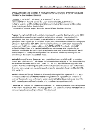 28th International Symposium on Pediatric Surgical Research
25
UPREGULATION OF S1P1 RECEPTOR IN THE PULMONARY VASCULATURE OF NITROFEN-INDUCED
CONGENITAL DIAPHRAGMATIC HERNIA
J. Zimmer1
, T. Takahashi1
, J. W. Duess1,2
, A.D. Hofmann1,3
, P. Puri1,2
1
National Children's Research Centre, Our Lady's Children's Hospital, Dublin,Ireland
2
School of Medicine and Medical Science and Conway Institute of Biomolecular and Biomedical
Research, University College Dublin, Ireland
3
Department of Pediatric Surgery, Hannover Medical School, Hannover, Germany
Purpose: The high morbidity and mortality in neonates with congenital diaphragmatic hernia (CDH)
is attributed to severe pulmonary hypoplasia and persistent pulmonary hypertension (PH).
Sphingolipids have been demonstrated to play a crucial role in pulmonary development. The
sphingosine kinase 1 (SphK1) is an oncogenic enzyme, which modulates the synthesis of sphingolipid
sphingosine-1-phosphate (S1P). S1P is a key mediator regulating cell proliferation, migration and
angiogenesis via different receptor subtypes, S1P1, S1P2 and S1P3. Recently, the SphK1/S1P
pathway has been shown to be involved in adult human pulmonary arterial hypertension by
promoting pulmonary artery smooth muscle cell (SMC) proliferation. The aim of this study was to
investigate which S1P receptors are responsible for S1P induced abnormal pulmonary vascular
remodelling in the nitrofen-induced CDH model.
Methods: Pregnant Sprague Dawley rats were exposed to nitrofen or vehicle on D9 of gestation.
Fetuses were sacrificed on D21 and divided into nitrofen and control group (n = 12). Pulmonary RNA
was extracted and mRNA levels of SphK1, S1P1, S1P2 and S1P3 were determined by quantitative
real-time PCR. Western blotting and confocal-immunofluorescence microscopy were performed to
determine pulmonary protein expression as well as vascular localization of expressed SphK1, S1P1,
S1P2 and S1P3.
Results: Confocal-microscopy revealed an increased pulmonary vascular expression of S1P1 (Fig.1)
and a decreased expression of S1P2 and S1P3 in lungs of nitrofen-exposed fetuses compared to
controls. These results were confirmed by western blotting (Fig.2) and quantitative real-time PCR.
SpHK1 expression was not found to be altered in treated rats compared to controls.
Conclusion: We show for the first time the increased S1P1 receptor pulmonary vascular expression
in the nitrofen induced CDH. These results suggest that S1P1 receptor is involved in the S1P induced
pulmonary vascular remodeling resulting in PH in this model.
 