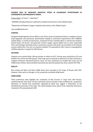 28th International Symposium on Pediatric Surgical Research
27
POSSIBLE ROLE OF INCREASED OXIDATIVE STRESS IN PULMONARY HYPERTENSION IN
EXPERIMENTAL DIAPHRAGMATIC HERNIA
R Aras-López1
, JA Tovar1,2
, L Martínez1,2
1
INGEMM and Idipaz Research Laboratory, Hospital Universitario La Paz, Madrid, Spain.
2
Department of Pediatric Surgery, Hospital Universitario La Paz, Madrid, Spain.
rosa.aras@hotmail.com
PURPOSE
Congenital diaphragmatic hernia (CDH) is one of the causes of respiratory failure in newborns due to
lung hypoplasia and pulmonary abnormalities leading to pulmonary hypertension (PH). NAD(P)H
oxidase (Nox), is a family of isoenzymes, composed of seven members Nox1-5, and the dual oxidases
(Duox) Duox1 and Duox2, that generate reactive oxygen species (ROS) such as anion superoxide
(•O2
−
) and hydrogen peroxide (H2O2) in pulmonary vascular cells which can contribute to PH-induced
vascular dysfunction. Our aim is to examine whether PH-associated to CDH is due to a dysregulation
of ROS production in lungs from CDH fetuses.
METHODS
Pregnant rats received either 100 mg nitrofen or vehicle on E9.5. Fetuses were sacrificed on E21 and
divided into control and CDH groups. Fetal lungs were recovered to determine (1) Nox activity by a
lucigenin-enhanced chemiluminescence assay, (2) H2O2 production by Amplex Red assay and (3)
mRNA levels of Nox1, Nox2 and Nox4 isoenzymes by real-time polymerase chain reaction (RT-PCR).
RESULTS
Nox activity and Nox1 and Nox2 mRNA levels were increased in the lungs of fetuses with CDH.
However, there were no changes in H2O2 production and Nox4 mRNA levels.
CONCLUSION
These preliminary data highlight the complexity of Nox function in lungs from CDH fetuses,
emphasizing that more than one Nox isoenzyme may be involved in Nox-mediated •O2
−
production.
Moreover, an altered H2O2 production regulated by Nox4 may suggest a malfunction of the
detoxification processes in the lungs. The raised oxidative stress seems to be a potential mechanism
involved on PH-associated with CDH.
 