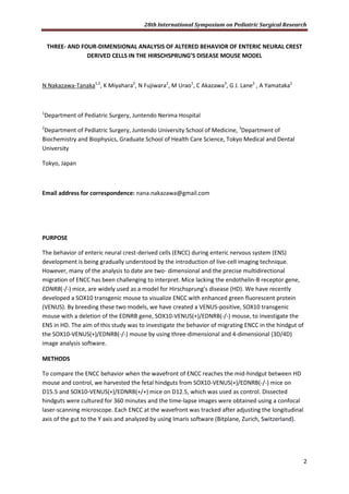 28th International Symposium on Pediatric Surgical Research
2
THREE- AND FOUR-DIMENSIONAL ANALYSIS OF ALTERED BEHAVIOR OF ENTERIC NEURAL CREST
DERIVED CELLS IN THE HIRSCHSPRUNG’S DISEASE MOUSE MODEL
N Nakazawa-Tanaka1,2
, K Miyahara2
, N Fujiwara2
, M Urao1
, C Akazawa3
, G J. Lane2
, A Yamataka2
1
Department of Pediatric Surgery, Juntendo Nerima Hospital
2
Department of Pediatric Surgery, Juntendo University School of Medicine, 3
Department of
Biochemistry and Biophysics, Graduate School of Health Care Science, Tokyo Medical and Dental
University
Tokyo, Japan
Email address for correspondence: nana.nakazawa@gmail.com
PURPOSE
The behavior of enteric neural crest-derived cells (ENCC) during enteric nervous system (ENS)
development is being gradually understood by the introduction of live-cell imaging technique.
However, many of the analysis to date are two- dimensional and the precise multidirectional
migration of ENCC has been challenging to interpret. Mice lacking the endothelin-B receptor gene,
EDNRB(-/-) mice, are widely used as a model for Hirschsprung’s disease (HD). We have recently
developed a SOX10 transgenic mouse to visualize ENCC with enhanced green fluorescent protein
(VENUS). By breeding these two models, we have created a VENUS-positive, SOX10 transgenic
mouse with a deletion of the EDNRB gene, SOX10-VENUS(+)/EDNRB(-/-) mouse, to investigate the
ENS in HD. The aim of this study was to investigate the behavior of migrating ENCC in the hindgut of
the SOX10-VENUS(+)/EDNRB(-/-) mouse by using three-dimensional and 4-dimensional (3D/4D)
image analysis software.
METHODS
To compare the ENCC behavior when the wavefront of ENCC reaches the mid-hindgut between HD
mouse and control, we harvested the fetal hindguts from SOX10-VENUS(+)/EDNRB(-/-) mice on
D15.5 and SOX10-VENUS(+)/EDNRB(+/+) mice on D12.5, which was used as control. Dissected
hindguts were cultured for 360 minutes and the time-lapse images were obtained using a confocal
laser-scanning microscope. Each ENCC at the wavefront was tracked after adjusting the longitudinal
axis of the gut to the Y axis and analyzed by using Imaris software (Bitplane, Zurich, Switzerland).
 