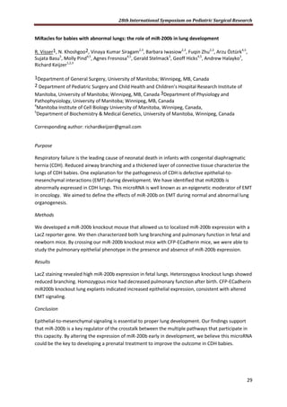 28th International Symposium on Pediatric Surgical Research
29
MiRacles for babies with abnormal lungs: the role of miR-200b in lung development
R. Visser1, N. Khoshgoo2, Vinaya Kumar Siragam2,3
, Barbara Iwasiow2,3
, Fuqin Zhu2,3
, Arzu Öztürk4,5
,
Sujata Basu3
, Molly Pind4,5
, Agnes Fresnosa4,5
, Gerald Stelmack3
, Geoff Hicks4,5
, Andrew Halayko3
,
Richard Keijzer1,2,3
1Department of General Surgery, University of Manitoba; Winnipeg, MB, Canada
2 Department of Pediatric Surgery and Child Health and Children’s Hospital Research Institute of
Manitoba, University of Manitoba; Winnipeg, MB, Canada 3Department of Physiology and
Pathophysiology, University of Manitoba; Winnipeg, MB, Canada
4
Manitoba Institute of Cell Biology University of Manitoba, Winnipeg, Canada,
5
Department of Biochemistry & Medical Genetics, University of Manitoba, Winnipeg, Canada
Corresponding author: richardkeijzer@gmail.com
Purpose
Respiratory failure is the leading cause of neonatal death in infants with congenital diaphragmatic
hernia (CDH). Reduced airway branching and a thickened layer of connective tissue characterize the
lungs of CDH babies. One explanation for the pathogenesis of CDH is defective epithelial-to-
mesenchymal interactions (EMT) during development. We have identified that miR200b is
abnormally expressed in CDH lungs. This microRNA is well known as an epigenetic moderator of EMT
in oncology. We aimed to define the effects of miR-200b on EMT during normal and abnormal lung
organogenesis.
Methods
We developed a miR-200b knockout mouse that allowed us to localized miR-200b expression with a
LacZ reporter gene. We then characterized both lung branching and pulmonary function in fetal and
newborn mice. By crossing our miR-200b knockout mice with CFP-ECadherin mice, we were able to
study the pulmonary epithelial phenotype in the presence and absence of miR-200b expression.
Results
LacZ staining revealed high miR-200b expression in fetal lungs. Heterozygous knockout lungs showed
reduced branching. Homozygous mice had decreased pulmonary function after birth. CFP-ECadherin
miR200b knockout lung explants indicated increased epithelial expression, consistent with altered
EMT signaling.
Conclusion
Epithelial-to-mesenchymal signaling is essential to proper lung development. Our findings support
that miR-200b is a key regulator of the crosstalk between the multiple pathways that participate in
this capacity. By altering the expression of miR-200b early in development, we believe this microRNA
could be the key to developing a prenatal treatment to improve the outcome in CDH babies.
 