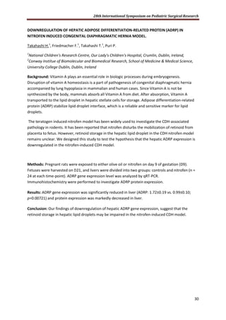 28th International Symposium on Pediatric Surgical Research
30
DOWNREGULATION OF HEPATIC ADIPOSE DIFFERENTIATION-RELATED PROTEIN (ADRP) IN
NITROFEN INDUCED CONGENITAL DIAPHRAGMATIC HERNIA MODEL.
Takahashi H.1
, Friedmacher F.1
, Takahashi T.1
, Puri P.
1
National Children's Research Centre, Our Lady's Children's Hospital, Crumlin, Dublin, Ireland,
2
Conway Institue of Biomolecular and Biomedical Research, School of Medicine & Medical Science,
University College Dublin, Dublin, Ireland
Background: Vitamin A plays an essential role in biologic processes during embryogenesis.
Disruption of vitamin A homeostasis is a part of pathogenesis of congenital diaphragmatic hernia
accompanied by lung hypoplasia in mammalian and human cases. Since Vitamin A is not be
synthesized by the body, mammals absorb all Vitamin A from diet. After absorption, Vitamin A
transported to the lipid droplet in hepatic stellate cells for storage. Adipose differentiation-related
protein (ADRP) stabilize lipid droplet interface, which is a reliable and sensitive marker for lipid
droplets.
The teratogen induced nitrofen model has been widely used to investigate the CDH-associated
pathology in rodents. It has been reported that nitrofen disturbs the mobilization of retinoid from
placenta to fetus. However, retinoid storage in the hepatic lipid droplet in the CDH nitrofen model
remains unclear. We designed this study to test the hypothesis that the hepatic ADRP expression is
downregulated in the nitrofen-induced CDH model.
Methods: Pregnant rats were exposed to either olive oil or nitrofen on day 9 of gestation (D9).
Fetuses were harvested on D21, and livers were divided into two groups: controls and nitrofen (n =
24 at each time-point). ADRP gene expression level was analyzed by qRT-PCR.
Immunohistochemistry were performed to investigate ADRP protein expression.
Results: ADRP gene expression was significantly reduced in liver (ADRP: 1.72±0.19 vs. 0.99±0.10;
p=0.00721) and protein expression was markedly decreased in liver.
Conclusion: Our findings of downregulation of hepatic ADRP gene expression, suggest that the
retinoid storage in hepatic lipid droplets may be impaired in the nitrofen-induced CDH model.
 