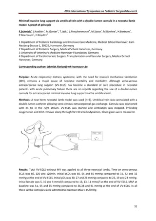 28th International Symposium on Pediatric Surgical Research
31
Minimal invasive lung support via umbilical vein with a double-lumen cannula in a neonatal lamb
model: A proof of principle
F.Schmidt1
, J.Kuebler2
, M.Ganter3
, T.Jack1
, L.Meschenmoser4
, M.Sasse1
, M.Boehne1
, H.Bertram1
,
P.Beerbaum1
, H.Koeditz1
1 Department of Pediatric Cardiology and Intensive Care Medicine, Medical School Hannover, Carl-
Neuberg-Strasse 1, 30625, Hannover, Germany
2 Department of Pediatric Surgery, Medical School Hannover, Germany
3 University of Veterinary Medicine Hannover Foundation, Germany
4 Department of Cardiothoracic Surgery, Transplantation and Vascular Surgery, Medical School
Hannover, Germany
Corresponding author: Schmidt.florian@mh-hannover.de
Purpose: Acute respiratory distress syndrome, with the need for invasive mechanical ventilation
(MV), remains a major cause of neonatal mortality and morbidity. Although veno-venous
extracorporeal lung support (VV-ECLS) has become a standard of care procedure in neonatal
patients with acute pulmonary failure there are no reports regarding the use of a double-lumen
cannula for extracorporeal minimal invasive lung support via the umbilical vein.
Methods: A near-term neonatal lamb model was used (n=3). Umbilical vein was cannulated with a
double-lumen catheter allowing veno-venous extracorporeal gas exchange. Cannula was positioned
with its tip in the right atrium. VV-ECLS was started and ventilation was stopped. Providing
oxygenation and CO2 removal solely through VV-ECLS hemodynamics, blood gases were measured.
Results: Total VV-ECLS without MV was applied to all three neonatal lambs. Time on veno-venous
ECLS was 60, 120 and 120min. Initial pCO2 was 60, 55 and 65 mmHg compared to 31, 32 and 32
mmHg at the end of VV-ECLS. Initial pO2 was 30, 27 and 26 mmHg compared to 22, 19 and 23 mmHg.
Initial lactate was 5, 10 and 4 mmol/l compared to 13, 13, 11 mmol/l at the end of VV-ECLS. MAP at
baseline was 51, 55 and 65 mmHg compared to 36,38 and 41 mmHg at the end of VV-ECLS. In all
three lambs inotropes were admitted to maintain MAD >35mmHg.
 