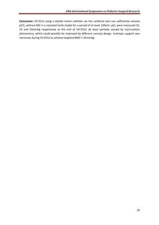 28th International Symposium on Pediatric Surgical Research
32
Conclusion: VV-ECLS using a double lumen catheter via the umbilical vein can sufficiently remove
pCO2 without MV in a neonatal lamb model for a period of at least 120min. pO2 were measured 22,
19 and 23mmHg respectively at the end of VV-ECLS. At least partially caused by recirculation
phenomena, which could possibly be improved by different cannula design. Inotropic support was
necessary during VV-ECLS to achieve targeted MAD > 35mmHg.
 